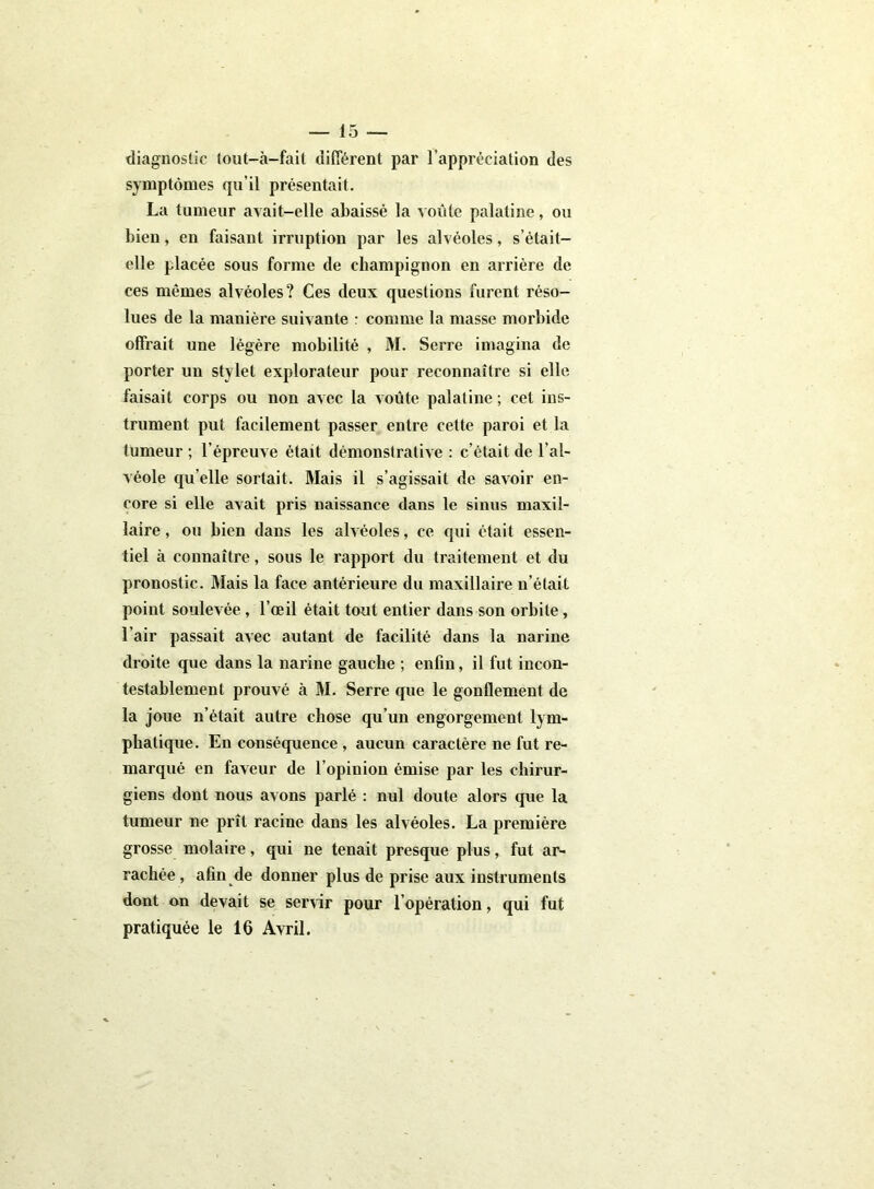 diagnostic tout-à-fait différent par l’appréciation des symptômes qu’il présentait. La tumeur avait-elle abaissé la voûte palatine, ou bien, en faisant irruption par les alvéoles, s’était- elle placée sous forme de champignon en arrière de ces mêmes alvéoles? Ces deux questions furent réso- lues de la manière suivante : comme la masse morbide offrait une légère mobilité , M. Serre imagina de porter un stylet explorateur pour reconnaître si elle faisait corps ou non avec la voûte palatine ; cet ins- trument put facilement passer entre cette paroi et la tumeur ; l’épreuve était démonstrative : c’était de l’al- véole qu elle sortait. Mais il s’agissait de savoir en- core si elle avait pris naissance dans le sinus maxil- laire , ou bien dans les alvéoles, ce qui était essen- tiel à connaître, sous le rapport du traitement et du pronostic. Mais la face antérieure du maxillaire n’était point soulevée, l’œil était tout entier dans son orbite, l’air passait avec autant de facilité dans la narine droite que dans la narine gauche ; enfin, il fut incon- testablement prouvé à M. Serre que le gonflement de la joue n’était autre chose qu’un engorgement lym- phatique. En conséquence , aucun caractère ne fut re- marqué en faveur de l’opinion émise par les chirur- giens dont nous avons parlé : nul doute alors que la tumeur ne prît racine dans les alvéoles. La première grosse molaire, qui ne tenait presque plus, fut ar- rachée , afin de donner plus de prise aux instruments dont on devait se servir pour l’opération, qui fut pratiquée le 16 Avril.