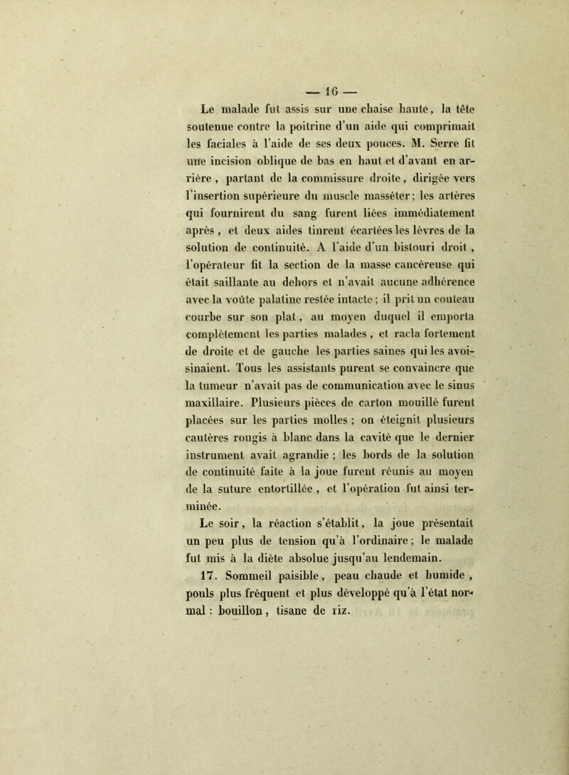 Le malade fut assis sur une chaise haute, la tête soutenue contre la poitrine d’un aide qui comprimait les faciales à l’aide de ses deux pouces. M. Serre fit urte incision oblique de bas en haut et d’avant en ar- rière , partant de la commissure droite, dirigée vers l'insertion supérieure du muscle masséter; les artères qui fournirent du sang furent liées immédiatement après , et deux aides tinrent écartées les lèvres de la solution de continuité. A l'aide d’un bistouri droit , l’opérateur lit la section de la masse cancéreuse qui était saillante au dehors et n’avait aucune adhérence avec la voûte palatine restée intacte ; il prit un couteau courbe sur son plat, au moyen duquel il emporia complètement les parties malades , et racla fortement de droite et de gauche les parties saines qui les avoi- sinaient. Tous les assistants purent se convaincre que la tumeur n’avait pas de communication avec le sinus maxillaire. Plusieurs pièces de carton mouillé furent placées sur les parties molles ; on éteignit plusieurs cautères rougis à blanc dans la cavité que le dernier instrument avait agrandie ; les bords de la solution de continuité faite à la joue furent réunis au moyen de la suture entortillée , et l’opération fut ainsi ter- minée. Le soir, la réaction s’établit, la joue présentait un peu plus de tension qu’à l’ordinaire ; le malade fut mis à la diète absolue jusqu’au lendemain. 17. Sommeil paisible, peau chaude et humide , pouls plus fréquent et plus développé qu’à l’état nor- mal : bouillon, tisane de riz.