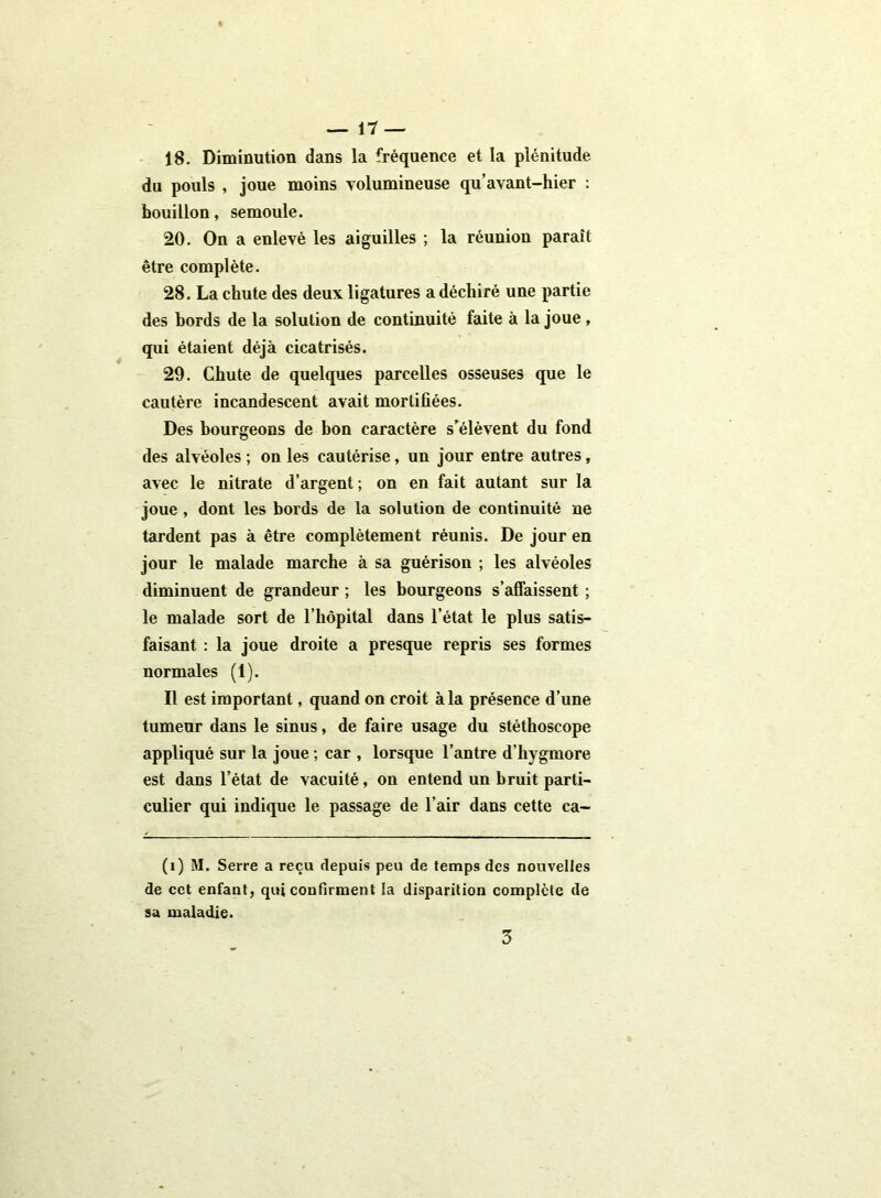 18. Diminution dans la fréquence et la plénitude, du pouls , joue moins volumineuse qu’avant-hier : bouillon, semoule. 20. On a enlevé les aiguilles ; la réunion paraît être complète. 28. La chute des deux ligatures a déchiré une partie des bords de la solution de continuité faite à la joue, qui étaient déjà cicatrisés. 29. Chute de quelques parcelles osseuses que le cautère incandescent avait mortifiées. Des bourgeons de bon caractère s'élèvent du fond des alvéoles ; on les cautérise, un jour entre autres, avec le nitrate d’argent; on en fait autant sur la joue , dont les bords de la solution de continuité ne tardent pas à être complètement réunis. De jour en jour le malade marche à sa guérison ; les alvéoles diminuent de grandeur ; les bourgeons s’affaissent ; le malade sort de l’hôpital dans l’état le plus satis- faisant : la joue droite a presque repris ses formes normales (1). Il est important, quand on croit à la présence d’une tumeur dans le sinus, de faire usage du stéthoscope appliqué sur la joue ; car , lorsque l’antre d’hygmore est dans l’état de vacuité, on entend un bruit parti- culier qui indique le passage de l’air dans cette ca- (i) M. Serre a reçu depuis peu de temps des nouvelles de cet enfant, qui confirment la disparition complète de sa maladie. 3