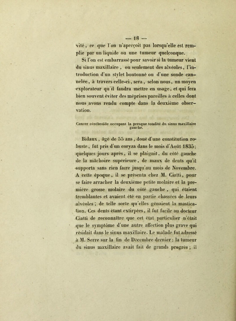 Vité, ce que l’on n’aperçoit pas lorsqu’elle est rem- plie par un liquide ou une tumeur quelconque. Si l’on est embarrassé pour savoir si la tumeur vient du sinus maxillaire , ou seulement des alvéoles, l’in- troduction d’un stylet boutonné ou d’une sonde can- nelée , à travers celle-ci, sera, selon nous, un moyen explorateur qu il faudra mettre en usage, et qui fera bien souvent éviter des méprises pareilles à celles dont nous avons rendu compte dans la deuxième obser- vation. Cancer cérébroïde occupant la presque totalité du sinus maxillaire gauche. Bidaux , âgé de 55 ans , doué d’une constitution ro- buste , fut pris d un coryza dans le mois d'Août 1835; quelques jours après, il se plaignit, du côté gauche de la mâchoire supérieure, de maux de dents qu’il -supporta sans rien faire jusqu’au mois de Novembre. A cette époque, il se présenta chez M. Ciatti, pour se faire arracher la deuxième petite molaire et la pre- mière grosse molaire du côté gauche , qui étaient tremblantes et avaient été en partie chassées de leurs alvéoles ; de telle sorte qu’elles gênaient la mastica- tion. Ces dents étant extirpées, il fut facile au docteur Ciatti de reconnaître que cet état particulier n'était que le symptôme d'une autre affection plus grave qui résidait dans le sinus maxillaire. Le malade fut adressé à M. Serre sur la fin de Décembre dernier ; la tumeur du sinus maxillaire avait fait de grands progrès ; il