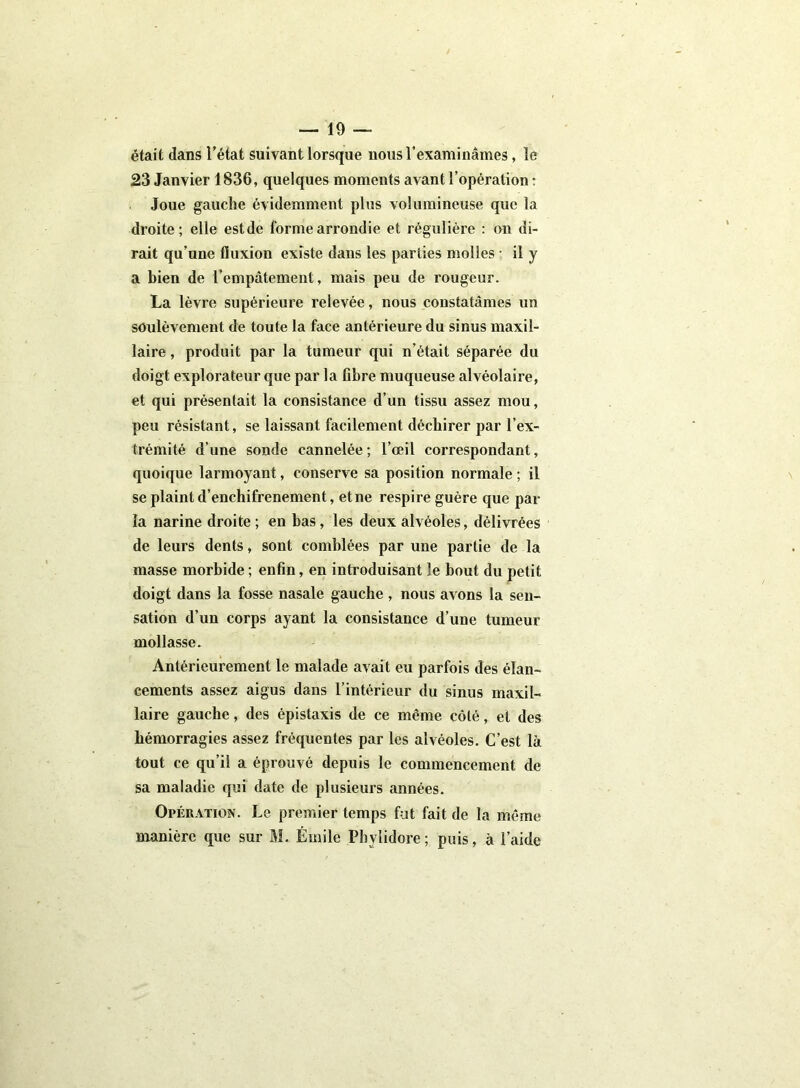 était dans l’état suivant lorsque nous l’examinâmes, le 23 Janvier 1836, quelques moments avant l’opération : Joue gauche évidemment plus volumineuse que la droite; elle estde forme arrondie et régulière : on di- rait qu’une fluxion existe dans les parties molles ; il y a bien de l’empâtement, mais peu de rougeur. La lèvre supérieure relevée, nous constatâmes un soulèvement de toute la face antérieure du sinus maxil- laire , produit par la tumeur qui n’était séparée du doigt explorateur que par la Gbre muqueuse alvéolaire, et qui présentait la consistance d’un tissu assez mou, peu résistant, se laissant facilement déchirer par l’ex- trémité d’une sonde cannelée; l’œil correspondant, quoique larmoyant, conserve sa position normale ; il se plaint d’enchifrenement, et ne respire guère que par la narine droite ; en bas, les deux alvéoles, délivrées de leurs dents, sont comblées par une partie de la masse morbide ; enfin, en introduisant le bout du petit doigt dans la fosse nasale gauche , nous avons la sen- sation d’un corps ayant la consistance d’une tumeur mollasse. Antérieurement le malade avait eu parfois des élan- cements assez aigus dans l’intérieur du sinus maxil- laire gauche, des épistaxis de ce même côté, et des hémorragies assez fréquentes par les alvéoles. C’est là tout ce qu’il a éprouvé depuis le commencement de sa maladie qui date de plusieurs années. Opération. Le premier temps fut fait de la même manière que sur M. Émile Phylidore; puis, à l’aide