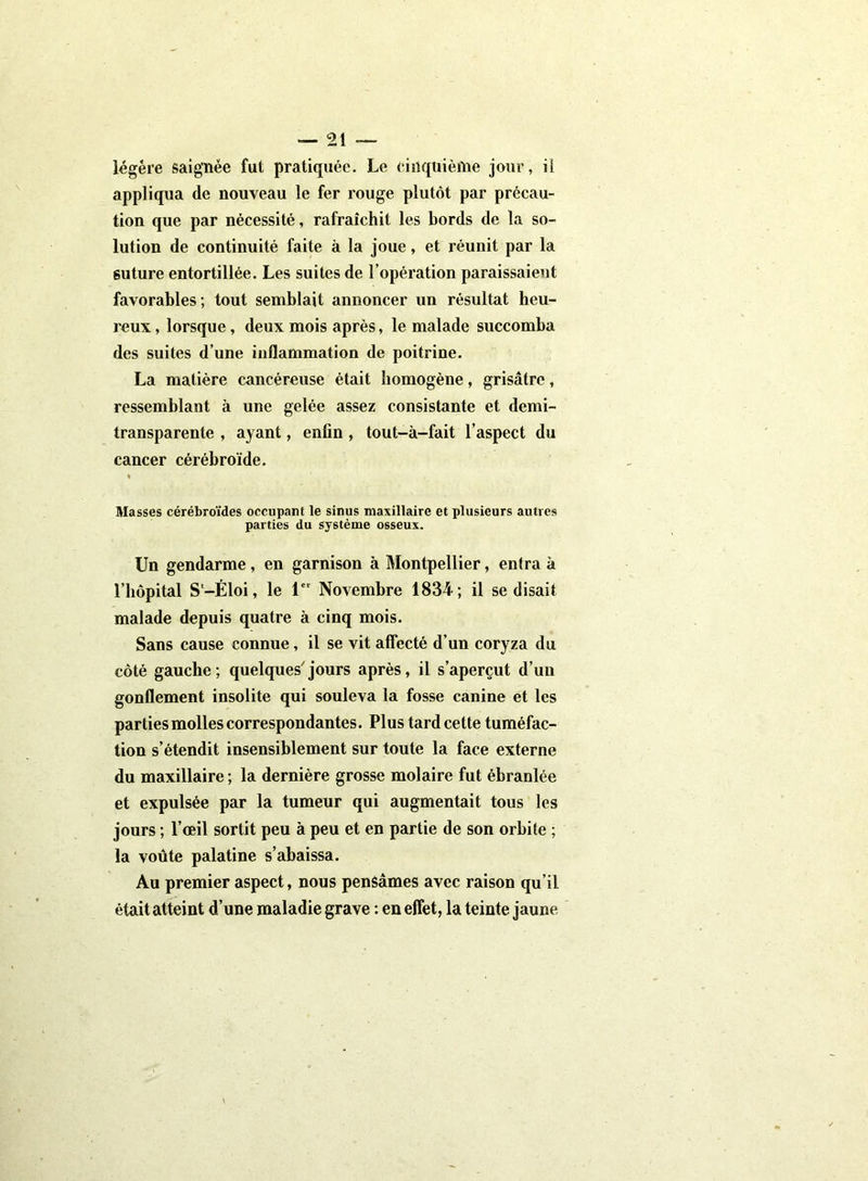 légère saignée fut pratiquée. Le cinquième jour, il appliqua de nouveau le fer rouge plutôt par précau- tion que par nécessité, rafraîchit les bords de la so- lution de continuité faite à la joue, et réunit par la 6uture entortillée. Les suites de l’opération paraissaient favorables ; tout semblait annoncer un résultat heu- reux , lorsque, deux mois après, le malade succomba des suites d’une inflammation de poitrine. La matière cancéreuse était homogène, grisâtre, ressemblant à une gelée assez consistante et demi- transparente , ayant, enfin, tout-à-fait l’aspect du cancer cérébroïde. Masses cérébroïdes occupant le sinus maxillaire et plusieurs autres parties du système osseux. Un gendarme, en garnison à Montpellier, entra à l’hôpital S'-Éloi, le 1er Novembre 1834; il se disait malade depuis quatre à cinq mois. Sans cause connue, il se vit affecté d’un coryza du côté gauche; quelques'jours après, il s’aperçut d’un gonflement insolite qui souleva la fosse canine et les parties molles correspondantes. Plus tard cette tuméfac- tion s’étendit insensiblement sur toute la face externe du maxillaire ; la dernière grosse molaire fut ébranlée et expulsée par la tumeur qui augmentait tous les jours ; l’œil sortit peu à peu et en partie de son orbite ; la voûte palatine s’abaissa. Au premier aspect, nous pensâmes avec raison qu’il était atteint d’une maladie grave : en effet, la teinte jaune