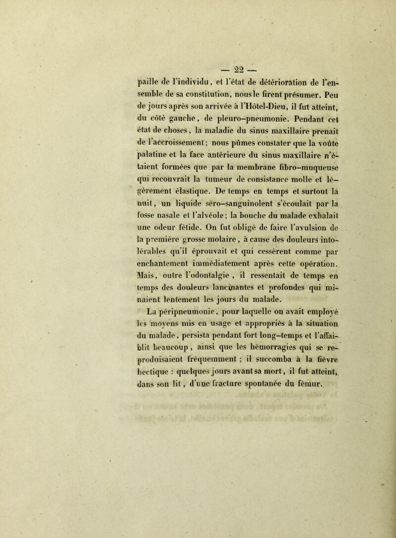 paille de l’individu, et l’état de détérioration de l’en- semble de sa constitution, nousle firent présumer. Peu de jours après son arrivée à l’Hôtel-Dieu, il fut atteint, du côté gauche, de pleuro-pneumonie. Pendant cet état de choses, la maladie du sinus maxillaire prenait de l’accroissement; nous pûmes constater que la voûte palatine et la face antérieure du sinus maxillaire n’é- taient formées que par la membrane fibro-muqueuse qui recouvrait la tumeur de consistance molle et lé- gèrement élastique. De temps en temps et surtout la nuit, un liquide séro-sanguinolent s’écoulait par la fosse nasale et l’alvéole; la bouche du malade exhalait une odeur fétide. On fut obligé de faire l’avulsion de la première grosse molaire, a cause des douleurs into- lérables qu’il éprouvait et qui cessèrent comme par enchantement immédiatement après cette opération. Mais, outre l’odontalgie , il ressentait de temps en temps des douleurs lancinantes et profondes qui mi- naient lentement les jours du malade. La péripneumonie, pour laquelle on avait employé les moyens mis en usage et appropriés à la situation du malade, persista pendant fort long-temps et l'affai- blit beaucoup, ainsi que les hémorragies qui se re- produisaient fréquemment ; il succomba à la fièvre hectique : quelques jours avant sa mort, il fut atteint, dans son lit, d’une fracture spontanée du fémur.