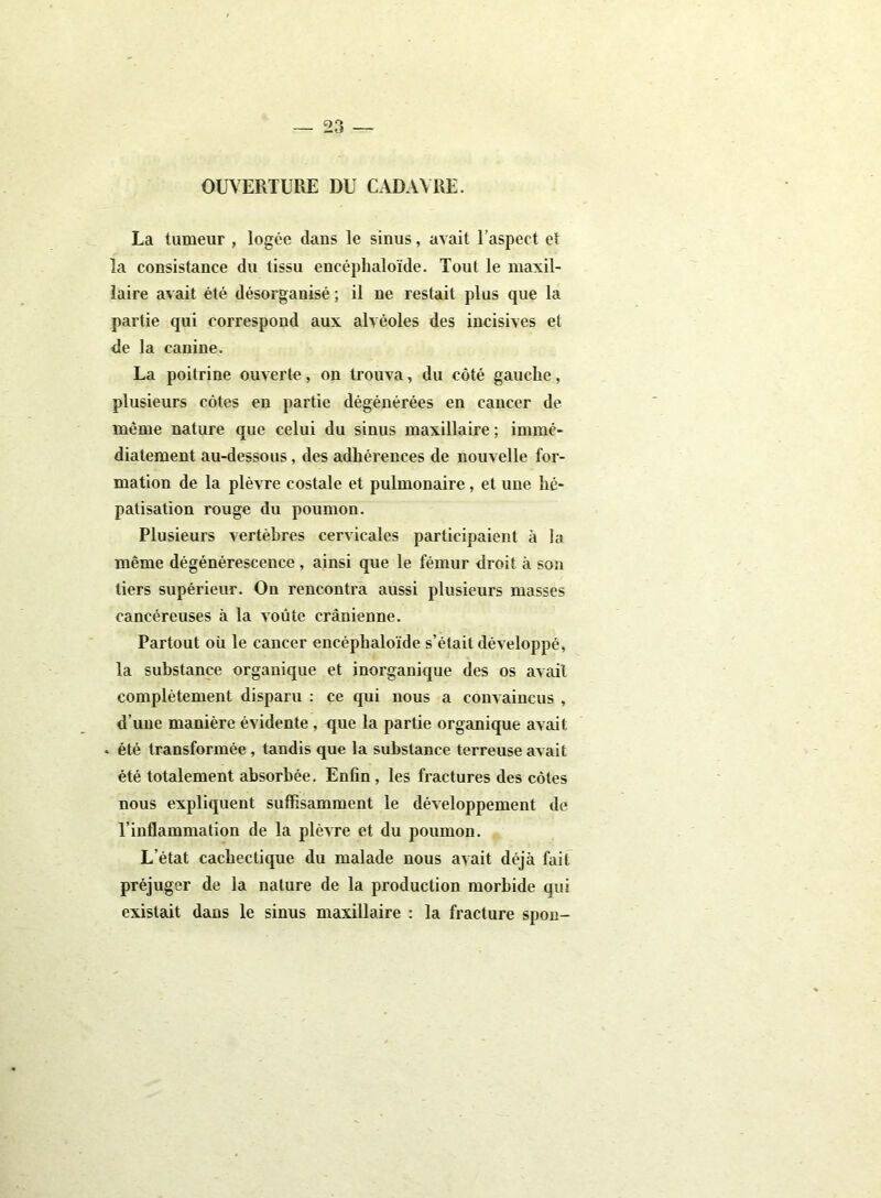 OUVERTURE DU CADAVRE. La tumeur , logée dans le sinus, avait l’aspect et la consistance du tissu encéplialoïde. Tout le maxil- laire avait été désorganisé ; il ne restait plus que la partie qui correspond aux alvéoles des incisives et de la canine. La poitrine ouverte, on trouva, du côté gauche, plusieurs côtes en partie dégénérées en cancer de même nature que celui du sinus maxillaire ; immé- diatement au-dessous, des adhérences de nouvelle for- mation de la plèvre costale et pulmonaire, et une hé- patisation rouge du poumon. Plusieurs vertèbres cervicales participaient à la même dégénérescence , ainsi que le fémur droit à son tiers supérieur. On rencontra aussi plusieurs masses cancéreuses à la voûte crânienne. Partout où le cancer encéplialoïde s’était développé, la substance organique et inorganique des os avait complètement disparu : ce qui nous a convaincus , d’une manière évidente , que la partie organique avait « été transformée, tandis que la substance terreuse avait été totalement absorbée. Enfin , les fractures des côtes nous expliquent suffisamment le développement de l’inflammation de la plèvre et du poumon. L’état cachectique du malade nous avait déjà fait préjuger de la nature de la production morbide qui existait dans le sinus maxillaire : la fracture spon-