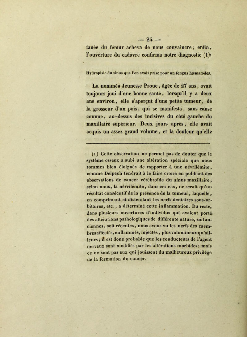lanée du fémur acheva de nous convaincre ; enfin, l’ouverture du cadavre confirma notre diagnostic (1)«. Hydropisie du sinus que l’on avait prise pour un fongus hæmatodes. La nommée Jeunesse Proue, âgée de 27 ans, avait toujours joui d’une bonne santé, lorsqu’il y a deux ans environ, elle s’aperçut d’une petite tumeur, de la grosseur d’un pois, qui se manifesta, sans cause connue, au-dessus des incisives du côté gauche du maxillaire supérieur. Deux jours après, elle avait acquis un assez grand volume, et la douleur qu elle (i) Celte observation ne permet pas de douter que le système osseux a subi une altération spéciale que nous sommes bien éloignés de rapporter à une névrilémite, comme Delpech tendrait à le faire croire en publiant des observations de cancer cérébroïde du sinus maxillaire; selon nous, la névrilémite, dans ces cas, ne serait qu’un résultat consécutif de la présence de la tumeur, laquelle, en comprimant et distendant les nerfs dentaires sous-or- bitaires, etc., a déterminé cette inflammation. Du reste, dans plusieurs ouvertures d’individus qui avaient porté, des altérations pathologiques de différente nature, soitan- ciennes, soit récentes, nous avons vu les nerfs des mem- bresaffectés, enflammés, injectés, plus volumineux qu’ail- leurs ; fl est donc probable que les conducteurs de l’agent nerveux sont modifiés par les altérations morbides; mais ce ne sont pas eux qui jouissent du malheureux privilège de la formation du cancer.