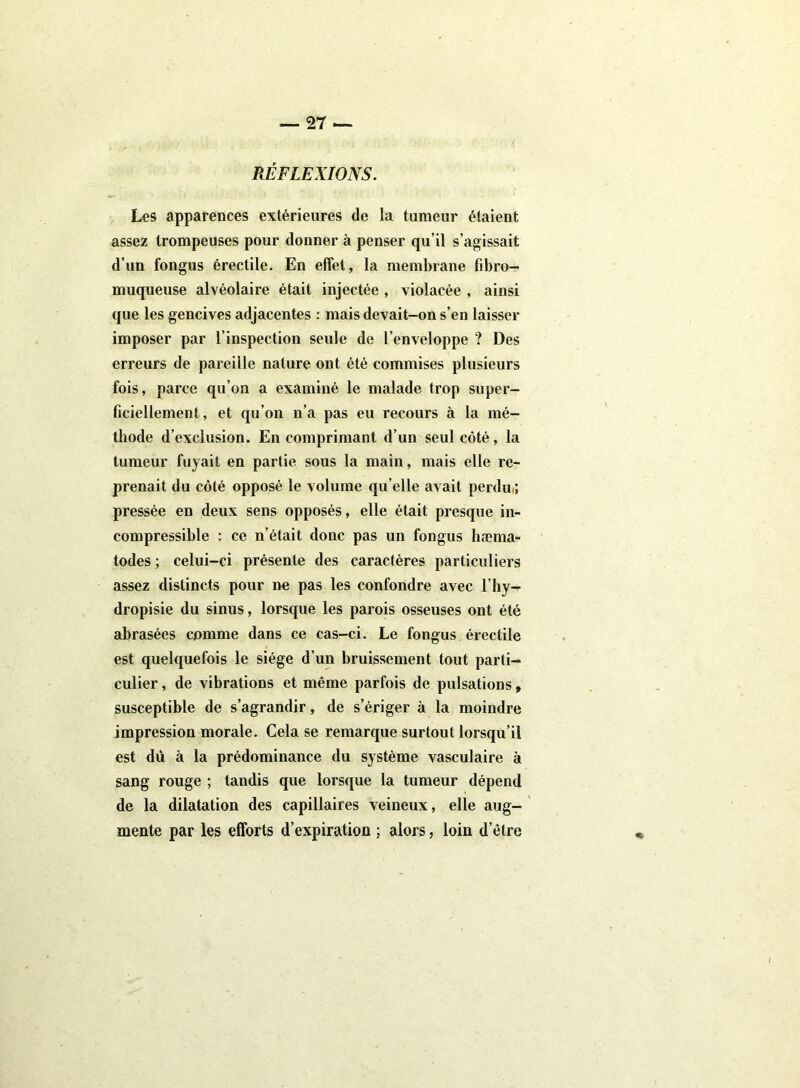 RÉFLEXIONS. Les apparences extérieures de la tumeur étaient assez trompeuses pour donner à penser qu’il s’agissait d’un fongus érectile. En effet, la membrane fibro- muqueuse alvéolaire était injectée , violacée , ainsi que les gencives adjacentes : mais devait-on s’en laisser imposer par l’inspection seule de l’enveloppe ? Des erreurs de pareille nature ont été commises plusieurs fois, parce qu’on a examiné le malade trop super- ficiellement, et qu’on n’a pas eu recours à la mé- thode d’exclusion. En comprimant d’un seul côté, la tumeur fuyait en partie sous la main, mais elle re- prenait du côté opposé le volume qu’elle avait perdu,; pressée en deux sens opposés, elle était presque in- compressible : ce n’était donc pas un fongus hæma- todes ; celui-ci présente des caractères particuliers assez distincts pour ne pas les confondre avec l’hy- dropisie du sinus, lorsque les parois osseuses ont été abrasées comme dans ce cas-ci. Le fongus érectile est quelquefois le siège d’un bruissement tout parti- culier , de vibrations et même parfois de pulsations, susceptible de s’agrandir, de s’ériger à la moindre impression morale. Cela se remarque surtout lorsqu’il est dû à la prédominance du système vasculaire à sang rouge ; tandis que lorsque la tumeur dépend de la dilatation des capillaires veineux, elle aug- mente par les efforts d’expiration ; alors, loin d’être