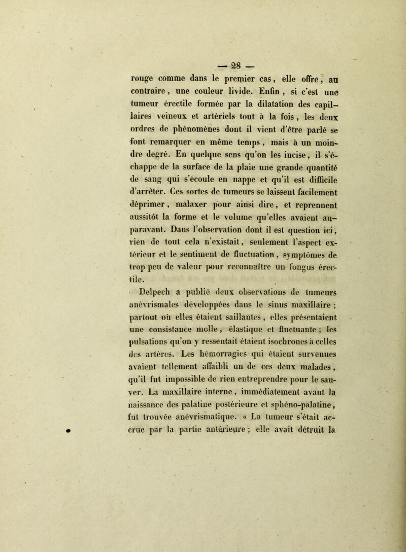 rouge comme dans le premier cas, elle offre z, an contraire, une couleur livide. Enfin , si c’est une tumeur érectile formée par la dilatation des capil- laires veineux et artériels tout à la fois , les deux ordres de phénomènes dont il vient d’être parlé se font remarquer en même temps , mais à un moin- dre degré. En quelque sens qu’on les incise, il s’é- chappe de la surface de la plaie une grande quantité de sang qui s’écoule en nappe et qu’il est difficile d’arrêter. Ces sortes de tumeurs se laissent facilement déprimer, malaxer pour ainsi dire, et reprennent aussitôt la forme et le volume qu’elles avaient au- paravant. Dans l’observation dont il est question ici, lien de tout cela n’existait, seulement l’aspect ex- térieur et le sentiment de fluctuation, symptômes de trop peu de valeur pour reconnaître un fongus érec- tile. Delpech a publié deux observations de tumeurs anévrismales développées dans le sinus maxillaire ; partout où elles étaient saillantes, elles présentaient une consistance molle , élastique et fluctuante ; les pulsations qu’on y ressentait étaient isochrones à celles des artères. Les hémorragies qui étaient survenues avaient tellement affaibli un de ces deux malades, qu’il fut impossible de rien entreprendre pour le sau- ver. La maxillaire interne, immédiatement avant la naissance des palatine postérieure et sphéno-palatine, fut trouvée anévrismatique. « La tumeur s’était ac- crue par la partie antérieure ; elle avait détruit la