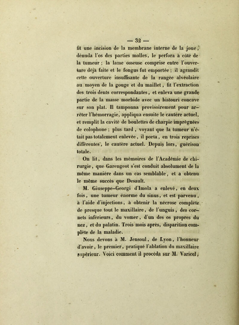 fit une incision de la membrane interne de la joue dénuda l’os des parties molles, le perfora à côté de la tumeur ; la lame osseuse comprise entre l’ouver- ture déjà faite et le fongus fut emportée ; il agrandit cette ouverture insuffisante de la rangée alvéolaire au moyen de la gouge et du maillet, fit l’extraction des trois dents correspondantes, et enleva une grande partie de la masse morbide avec un bistouri concave sur son plat. Il tamponna provisoirement pour ar- rêter l’bémorragie, appliqua ensuite le cautère actuel, et remplit la cavité de boulettes de charpie imprégnées de coloplione ; plus tard , voyant que la tumeur n’é- tait pas totalement enlevée, il porta, en trois reprises différentes , le cautère actuel. Depuis lors, guérison totale. On lit, dans les mémoires de l’Académie de chi- rurgie , que Garengeot s’est conduit absolument de la même manière dans un cas semblable, et a obtenu le même succès que Desault. M. Giuseppe-Georgi d’Imola a enlevé, en deux fois , une tumeur énorme du sinus, et est parvenu , à l’aide d’injections, à obtenir la nécrose complète de presque tout le maxillaire, de l’unguis, des cor- nets inférieurs, du vomer, d’un des os propres du nez, et du palatin. Trois mois après, disparition com- plète de la maladie. Nous devons à M. Jensoul, de Lyon, l’honneur d’avoir, le premier, pratiqué l’ablation du maxillaire supérieur. Voici comment il procéda sur M. Varicel,