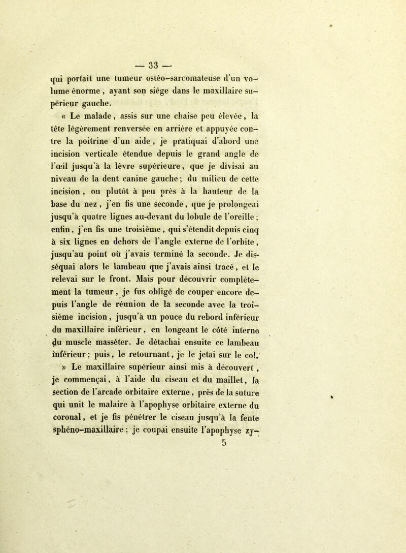 qui portait une tumeur ostéo-sarcoinateuse d’un vo- lume énorme , ayant son siège dans le maxillaire su- périeur gauche. « Le malade, assis sur une chaise peu élevée, la tête légèrement renversée en arrière et appuyée con- tre la poitrine d’un aide , je pratiquai d’abord une incision verticale étendue depuis le grand angle de l’œil jusqu’à la lèvre supérieure, que je divisai au niveau de la dent canine gauche ; du milieu de cette incision , ou plutôt à peu près à la hauteur de la base du nez, j’en fis une seconde, que je prolongeai jusqu’à quatre lignes au-devant du lobule de l’oreille ; enfin, j’en fis une troisième, qui s’étendit depuis cinq à six lignes en dehors de l’angle externe de l’orbite, jusqu’au point où j’avais terminé la seconde. Je dis- séquai alors le lambeau que j’avais ainsi tracé, et le relevai sur le front. Mais pour découvrir complète- ment la tumeur, je fus obligé de couper encore de- puis l’angle de réunion de la seconde avec la troi- sième incision, jusqu’à un pouce du rebord inférieur du maxillaire inférieur, en longeant le côté interne du muscle masséter. Je détachai ensuite ce lambeau inférieur; puis, le retournant, je le jetai sur le col. » Le maxillaire supérieur ainsi mis à découvert, je commençai, à l’aide du ciseau et du maillet, la section de l’arcade orbitaire externe, près de la suture qui unit le malaire à l’apophyse orbitaire externe du coronal, et je fis pénétrer le ciseau jusqu’à la fente sphéno-maxillaire ; je coupai ensuite l’apophyse zy- 5