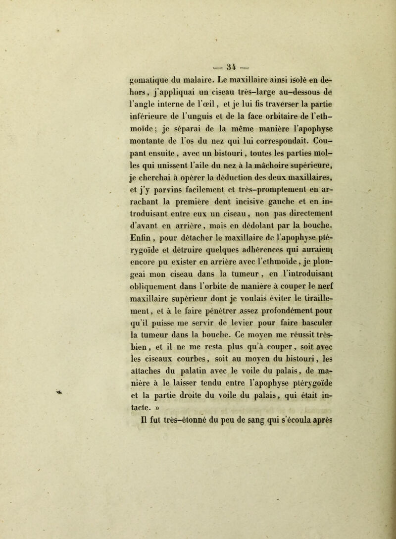 gomatique du malaire. Le maxillaire ainsi isolé en de- hors, j’appliquai un ciseau très-large au-dessous de l’angle interne de l’œil, et je lui fis traverser la partie inférieure de l’unguis et de la face orbitaire de l’eth- moïde ; je séparai de la même manière l’apophyse montante de l'os du nez qui lui correspondait. Cou- pant ensuite , avec un bistouri, toutes les parties mol- les qui unissent l’aile du nez à la mâchoire supérieure, je cherchai à opérer la déduction des deux maxillaires, et j’y parvins facilement et très-promptement en ar- rachant la première dent incisive gauche et en in- troduisant entre eux un ciseau, non pas directement d’avant en arrière, mais en dédolant par la bouche. Enfin , pour détacher le maxillaire de l’apophyse pté- rygoïde et détruire quelques adhérences qui auraient encore pu exister en arrière avec l’ethmoïde, je plon- geai mon ciseau dans la tumeur , en l’introduisant obliquement dans l’orbite de manière à couper le nerf maxillaire supérieur dont je voulais éviter le tiraille- ment , et à le faire pénétrer assez profondément pour qu’il puisse me servir de levier pour faire basculer la tumeur dans la bouche. Ce moyen me réussit très- bien , et il ne me resta plus qu'à couper, soit avec les ciseaux courbes, soit au moyen du bistouri, les attaches du palatin avec le voile du palais, de ma- nière à le laisser tendu entre l’apophyse ptérygoïde et la partie droite du voile du palais, qui était in- tacte. » Il fut très-étonné du peu de gang qui s’écoula après