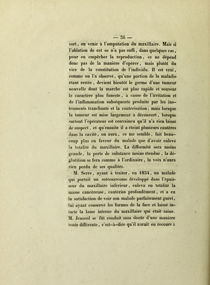 sort, en venir à l’amputation du maxillaire. Mais si l’ablation de cet os n’a pas suffi, dans quelques cas, pour en empêcher la reproduction, ce ne dépend donc pas de la manière d’opérer, mais plutôt du vice de la constitution de l’individu. Il est vrai, comme on l’a observé, qu’une portion de la maladie étant restée , devient bientôt le germe d’une tumeur nouvelle dont la marche est plus rapide et souvent le caractère plus funeste , à cause de l’irritation et de l’inflammation subséquente produite par les ins- truments tranchants et la cautérisation ; mais lorsque la tumeur est mise largement à découvert, lorsque surtout l'opérateur est convaincu qu’il n’a rien laissé de suspect, et qu’ensuite il a éteint plusieurs cautères dans la cavité, on aura, ce me semble, fait beau- coup plus en faveur du malade que d’avoir enlevé la totalité du maxillaire. La difformité sera moins grande, la perte de substance moins étendue , la dé- glutition se fera comme à l'ordinaire , la voix n’aura rien perdu de ses qualités. M. Serre, ayant à traiter, en 1834, un malade qui portait un ostéosarcome développé dans l’épais- seur du maxillaire inférieur, enleva en totalité la masse cancéreuse, cautérisa profondément, et a eu la satisfaction de voir son malade parfaitement guéri, lui ayant conservé les formes de la face et laissé in- tacte la lame interne du maxillaire qui était saine. M. Jensoul se fût conduit sans doute d’une manière toute différente, c’est-à-dire qu’il aurait eu recours à
