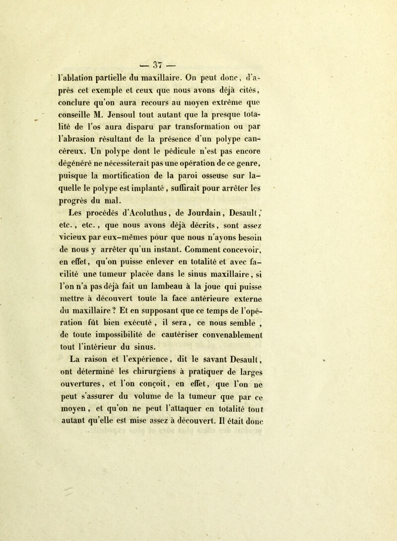 l'ablation partielle du maxillaire. On peut donc, d'a- près cet exemple et ceux que nous avons déjà cités, conclure qu’on aura recours au moyen extrême que conseille M. Jensoul tout autant que la presque tota- lité de l’os aura disparu par transformation ou par l’abrasion résultant de la présence d’un polype can- céreux. Un polype dont le pédicule n’est pas encore dégénéré ne nécessiterait pas une opération de ce genre, puisque la mortification de la paroi osseuse sur la- quelle le polype est implanté, suffirait pour arrêter les progrès du mal. Les procédés d’Acoluthus, de Jourdain, Desault,’ etc., etc., que nous avons déjà décrits, sont assez vicieux par eux-mêmes pour que nous n’ayons besoin de nous y arrêter qu’un instant. Comment concevoir, en effet, qu’on puisse enlever en totalité et avec fa- cilité une tumeur placée dans le sinus maxillaire, si l’on n’a pas déjà fait un lambeau à la joue qui puisse mettre à découvert toute la face antérieure externe du maxillaire ? Et en supposant que ce temps de l’opé- ration fût bien exécuté , il sera, ce nous semble , de toute impossibilité de cautériser convenablement tout l’intérieur du sinus. La raison et l’expérience, dit le savant Desault, ont déterminé les chirurgiens à pratiquer de larges ouvertures, et l’on conçoit, en effet, que l’on ne peut s’assurer du volume de la tumeur que par ce moyen , et qu’on ne peut l’attaquer en totalité tout- autant qu’elle est mise assez à découvert. Il était donc