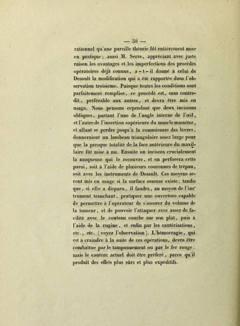 rationnel qu’une pareille théorie fut entièrement mise en pratique; aussi M. Serre, appréciant avec juste raison les avantages et les imperfections des procédés opératoires déjà connus, a -1 - il donné à celui de Desault la modification qui a été rapportée dans l’ob- servation troisième. Puisque toutes les conditions sont parfaitement remplies, ce procédé est, sans contre- dit , préférable aux autres, et devra être mis en usage. Nous pensons cependant que deux incisions obliques, partant l’une de l'angle interne de l’œil, et l’autre de l’insertion supérieure du muscle massé ter, et allant se perdre jusqu’à la commissure des lèvres, donneraient un lambeau triangulaire assez large pour que la presque totalité de la face antérieure du maxil- laire fût mise à nu. Ensuite on incisera crucialement la muqueuse qui le recouvre, et on perforera cette paroi, soit à l’aide de plusieurs couronnes de trépan, soit avec les instruments de Desault. Ces moyens se- ront mis en usage si la surface osseuse existe ; tandis que, si elle a disparu, il faudra, au moyen de l ins trument tranchant, pratiquer une ouverture capable de permettre à l’opérateur de s’assurer du volume de la tumeur, et de pouvoir l’attaquer avec assez de fa- cilité avec le couteau courbe sur son plat, puis à l’aide de la rugine , et enfin par les cautérisations , etc., etc. ( voyez l’observation ). L’hémorragie, qui est à craindre à la suite de ces opérations, devra être combattue par le tamponnement ou par le fer rouge : mais le cautère actuel doit être préféré , parce qu’il produit des effets plus sûrs et plus expéditifs.