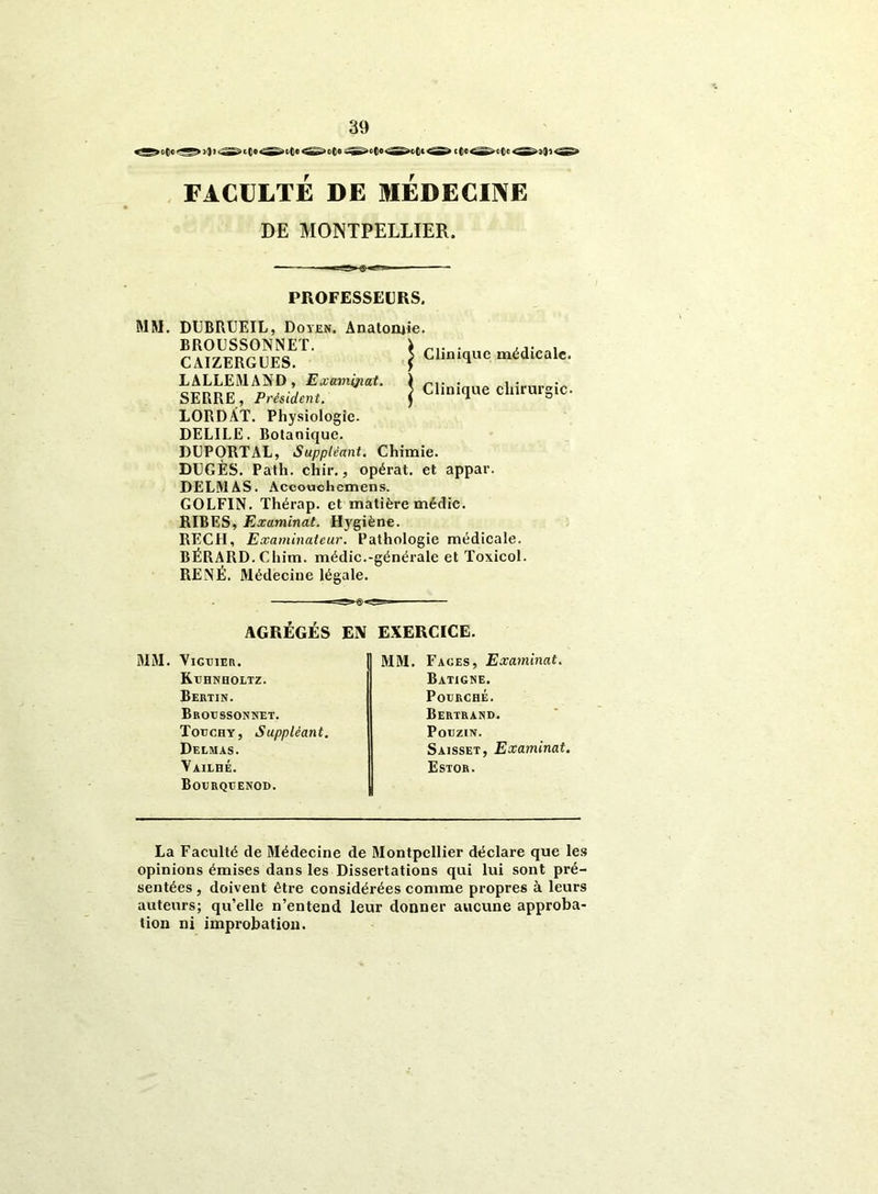 FACULTÉ DE MEDECINE DE MONTPELLIER, PROFESSEURS. | Clinique médicale. | Clinique chirurgie- MM. DUBRUEIL, Doyen. Anatomie. BROUSSONNET. CAIZERGUES. LALLEMAND, Examijiat. SERRE, Président. LORDÀT. Physiologie. DEL1LE. Botanique. DUPORTAL, Suppléant. Chimie. DUGÈS. Patli. chir., opérât, et appar. DELMAS. Accoucliemens. GOLFIN. Thérap. et matière médic. RIBES, Examinât. Hygiène. RECH, Examinateur. Pathologie médicale. BÉRARD. Chim. médic.-générale et Toxicol RENÉ. Médecine légale. AGRÉGÉS EN EXERCICE. MM. VlGTJIER. Kühnholtz. Bertin. Brodssonnet. Totjchy, Suppléant. Delmas. Yailhé. Bourquenod. MM. Faces, Examinât. Batigne. P OURCHE. Bertrand. PoUZIN. Saisset, Examinât. Estor. La Faculté de Médecine de Montpellier déclare que les opinions émises dans les Dissertations qui lui sont pré- sentées , doivent être considérées comme propres à leurs auteurs; qu’elle n’entend leur donner aucune approba- tion ni improbation.