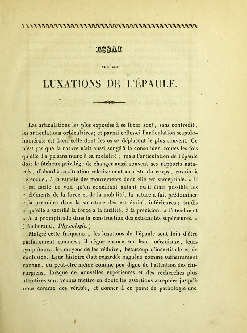 \ \A\^ar\Arvrv\^rv\\s\\\î\w\\!\r^\î\rv\t\\\\iv YVV\ YViV'V mmn SV R LES LUXATIONS DE L ÉPAULE. Les articulations les plus exposées à se luxer sont, sans contredit, les articulations orbiculaires ; et parmi celles-ci l'articulation scapulo- humérale est bien celle dont les os se déplacent le plus souvent. Ce n’est pas que la nature n’ait aussi songé à la consolider, toutes les fois qu’elle l’a pu sans nuire à sa mobilité ; mais l’articulation de l’épaule doit le fâcheux privilège de changer aussi souvent ses rapports natu- rels, d’abord à sa situation relativement au reste du corps, ensuite à l’étendue, à la variété des mouvements dont elle est susceptible. « Il « est facile de voir qu’en conciliant autant qu’il était possible les « éléments de la force et de la mobilité, la nature a fait prédominer « la première dans la structure des extrémités inférieures ; tandis « qu’elle a sacrifié la force à la facilité, à la précision, à l’étendue et « à la promptitude dans la construction des extrémités supérieures. « ( Richerand , Physiologie. ) Malgré cette fréquence, les luxations de l’épaule sont loin d’ètre parfaitement connues; il règne encore sur leur mécanisme, leurs symptômes, les moyens de les réduire, beaucoup d’incertitude et de confusion. Leur histoire était regardée naguère comme suffisamment connue, ou peut-être même comme peu digne de l’attention des chi- rurgiens , lorsque de nouvelles expériences et des recherches plus attentives sont venues mettre en doute les assertions acceptées jusqu’à nous comme des vérités, et donner à ce point de pathologie une i