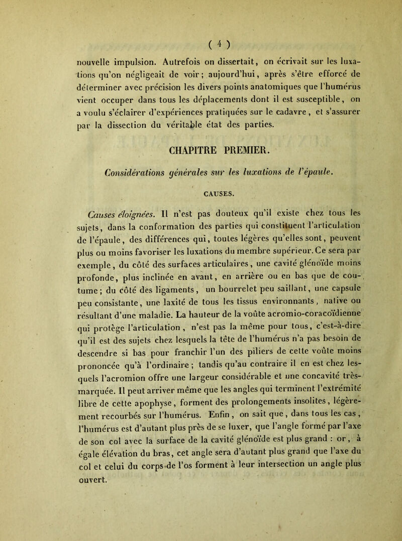 nouvelle impulsion. Autrefois on dissertait, on écrivait sur les luxa- tions qu’on négligeait de voir; aujourd’hui, après s’être efforcé de déterminer avec précision les divers points anatomiques que l’humérus vient occuper dans tous les déplacements dont il est susceptible, on a voulu s’éclairer d’expériences pratiquées sur le cadavre , et s’assurer par la dissection du véritable état des parties. CHAPITRE PREMIER. Considérations générales sur les luxations de Vépaule. CAUSES. Causes éloignées. Il n’est pas douteux qu’il existe chez tous les sujets, dans la conformation des parties qui constituent l’articulation de l’épaule, des différences qui, toutes légères qu’elles sont, peuvent plus ou moins favoriser les luxations du membre supérieur. Ce sera par exemple, du côté des surfaces articulaires, une cavité glénoïde moins profonde, plus inclinée en avant, en arrière ou en bas que de cou-, tume; du côté des ligaments, un bourrelet peu saillant, une capsule peu consistante, une laxité de tous les tissus environnants, native ou résultant d’une maladie. La hauteur de la voûte acromio-coracoïdienne qui protège l’articulation , n’est pas la même pour tous, c’est-à-dire qu’il est des sujets chez lesquels la tête de l’humérus n’a pas besoin de descendre si bas pour franchir l’un des piliers de cette voûte moins prononcée qu’à l’ordinaire; tandis qu au contraire il en est chez les- quels l’acromion offre une largeur considérable et une concavité très- marquée. Il peut arriver même que les angles qui terminent l’extrémité libre de cette apophyse, forment des prolongements insolites, légère- ment recourbés sur l’humérus. Enfin , on sait que , dans tous les cas , l’humérus est d’autant plus près de se luxer, que l’angle formé par l’axe de son col avec la surface de la cavité glénoïde est plus grand : or, à égale élévation du bras, cet angle sera d’autant plus grand que l’axe du col et celui du corps-de l’os forment à leur intersection un angle plus ouvert.