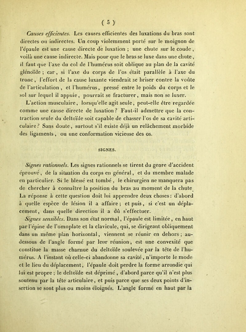 Causes efficientes. Les causes efficientes des luxations du bras sont directes ou indirectes. Un coup violemment porté sur le moignon de l’épaule est une cause directe de luxation ; une chute sur le coude , voilà une cause indirecte. Mais pour que le bras se luxe dans une chute, il faut que l’axe du col de l’humérus soit oblique au plan de la cavité glénoïde ; car , si l’axe du corps de l’os était parallèle à l’axe du tronc , l’effort de la cause luxante viendrait se briser contre la voûte de l’articulation , et l’humérus, pressé entre le poids du corps et le sol sur lequel il appuie, pourrait se fracturer, mais non se luxer. L’action musculaire, lorsqu’elle agit seule, peut-elle être regardée comme une cause directe de luxation? Faut-il admettre que la con- traction seule du deltoïde soit capable de chasser l’os de sa cavité arti- culaire? Sans doute, surtout s’il existe déjà un relâchement morbide des ligaments, ou une conformation vicieuse des os. SIGNES. Signes rationnels. Les signes rationnels se tirent du genre d’accident éprouvé, de la situation du corps en général, et du membre malade en particulier. Si le blessé est tombé , le chirurgien ne manquera pas de chercher à connaître la position du bras au moment de la chute La réponse à cette question doit lui apprendre deux choses: d’abord à quelle espèce de lésion il a affaire; et puis, si c’est un dépla- cement, dans quelle direction il a dû s’effectuer. Signes sensibles. Dans son état normal, l’épaule est limitée , en haut par l’épine de l’omoplate et la clavicule, qui, se dirigeant obliquement dans un meme plan horizontal, viennent se réunir en dehors; au- dessous de l’angle formé par leur réunion, est une convexité que constitue la masse charnue du deltoïde soulevée par la tète de l’hu- mérus. A l’instant où celle-ci abandonne sa cavité, n’importe le mode et le lieu du déplacement, l’épaule doit perdre la forme arrondie qui lui est propre ; le deltoïde est déprimé , d’abord parce qu’il n’est plus soutenu par la tête articulaire, et puis parce que ses deux points d’in- sertion se sont plus ou moins éloignés. L’angle formé en haut par la