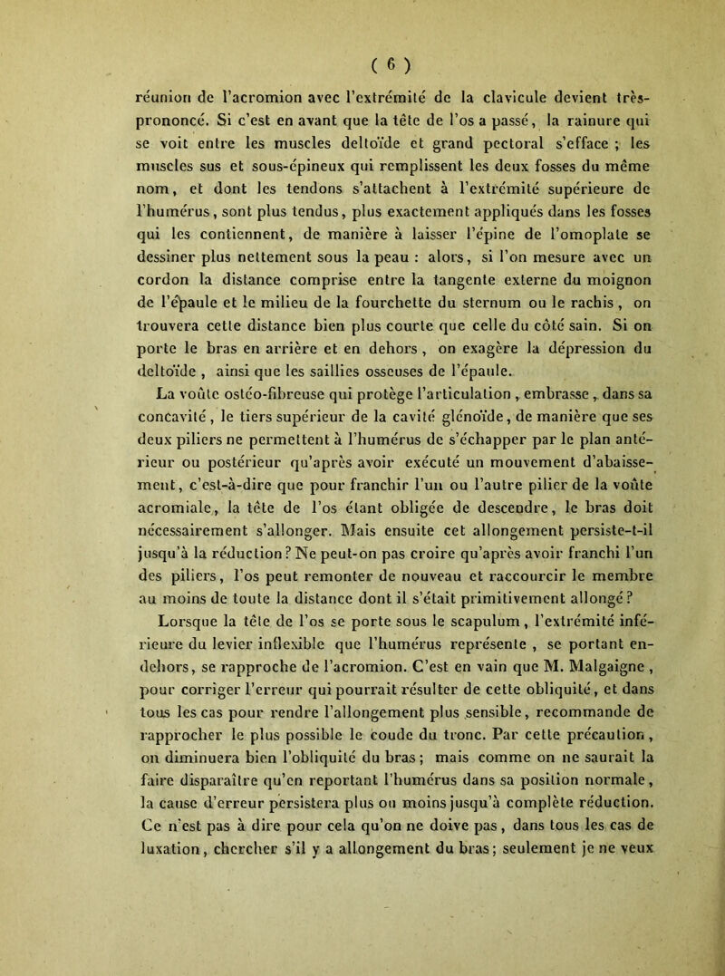 réunion de l’acromion avec l’extrémité de la clavicule devient très- prononcé. Si c’est en avant que la tête de l’os a passé, la rainure qui se voit entre les muscles deltoïde et grand pectoral s’efface ; les muscles sus et sous-épineux qui remplissent les deux fosses du même nom, et dont les tendons s’attachent à l’extrémité supérieure de l’humérus, sont plus tendus, plus exactement appliqués dans les fosses qui les contiennent, de manière à laisser l’épine de l’omoplate se dessiner plus nettement sous la peau : alors, si l’on mesure avec un cordon la distance comprise entre la tangente externe du moignon de l’épaule et le milieu de la fourchette du sternum ou le rachis , on trouvera cette distance bien plus courte que celle du côté sain. Si on porte le bras en arrière et en dehors , on exagère la dépression du deltoïde , ainsi que les saillies osseuses de l’épaule. La voiïte ostéo-fibreuse qui protège l’articulation , embrasse , dans sa concavité , le tiers supérieur de la cavité glénoïde, de manière que ses deux piliers ne permettent à l’humérus de s’échapper par le plan anté- rieur ou postérieur qu’après avoir exécuté un mouvement d’abaisse- ment, c’est-à-dire que pour franchir l’un ou l’autre pilier de la voûte acromiale, la tête de l’os étant obligée de descendre, le bras doit nécessairement s’allonger. Mais ensuite cet allongement persiste-t-il jusqu’à la réduction?Ne peut-on pas croire qu’après avoir franchi l’un des piliers, l’os peut remonter de nouveau et raccourcir le membre au moins de toute la distance dont il s’était primitivement allongé? Lorsque la tête de l’os se porte sous le scapulum, l’extrémité infé- rieure du levier inflexible que l’humérus représente , se portant en- dehors, se rapproche de l’acromion. C’est en vain que M. Malgaigne , pour corriger l’erreur qui pourrait résulter de cette obliquité, et dans tous les cas pour rendre l’allongement plus sensible, recommande de rapprocher le plus possible le coude du tronc. Par cette précaution, on diminuera bien l’obliquité du bras; mais comme on ne saurait la faire disparaître qu’en reportant l’humérus dans sa position normale, la cause d’erreur persistera plus ou moins jusqu’à complète réduction. Ce n’est pas à dire pour cela qu’on ne doive pas, dans tous les cas de luxation, chercher s’il y a allongement du bras; seulement je ne veux