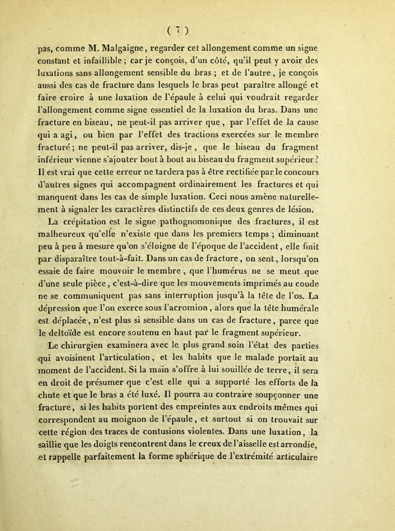 pas, comme M. Malgaigne, regarder cet allongement comme un signe constant et infaillible ; car je conçois, d’un côté, qu’il peut y avoir des luxations sans allongement sensible du bras ; et de l’autre, je conçois aussi des cas de fracture dans lesquels le bras peut paraître allongé et faire croire à une luxation de l’épaule à celui qui voudrait regarder l’allongement comme signe essentiel de la luxation du bras. Dans une fracture en biseau, ne peut-il pas arriver que , par l’effet de la cause qui a agi, ou bien par l’effet des tractions exercées sur le membre fracturé; ne peut-il pas arriver, dis-je , que le biseau du fragment inférieur vienne s’ajouter bout à bout au biseau du fragment supérieur? Il est vrai que cette erreur ne tardera pas à être rectifiée parle concours d’autres signes qui accompagnent ordinairement les fractures et qui manquent dans les cas de simple luxation. Ceci nous amène naturelle- ment à signaler les caractères distinctifs de ces deux genres de lésion. La crépitation est le signe pathognomonique des fractures, il est malheureux qu’elle n’existe que dans les premiers temps ; diminuant peu à peu à mesure qu’on s’éloigne de l’époque de l’accident, elle finit par disparaître tout-à-fait. Dans un cas de fracture, on sent, lorsqu’on essaie de faire mouvoir le membre , que l’humérus ne se meut que d’une seule pièce , c’est-à-dire que les mouvements imprimés au coude ne se communiquent pas sans interruption jusqu’à la tête de l’os. La dépression que l’on exerce sous l’acromion , alors que la tête humérale est déplacée, n’est plus si sensible dans un cas de fracture, parce que le deltoïde est encore soutenu en haut par le fragment supérieur. Le chirurgien examinera avec le plus grand soin l’état des parties qui avoisinent l’articulation , et les habits que le malade portait au moment de l’accident. Si la main s’offre à lui souillée de terre, il sera en droit de présumer que c’est elle qui a supporté les efforts de la chute et que le bras a été luxé. Il pourra au contraire soupçonner une fracture, si les habits portent des empreintes aux endroits mêmes qui correspondent au moignon de l’épaule, et surtout si on trouvait sur cette région des traces de contusions violentes. Dans une luxation, la saillie que les doigts rencontrent dans le creux de l’aisselle est arrondie, et rappelle parfaitement la forme sphérique de l’extrémité articulaire