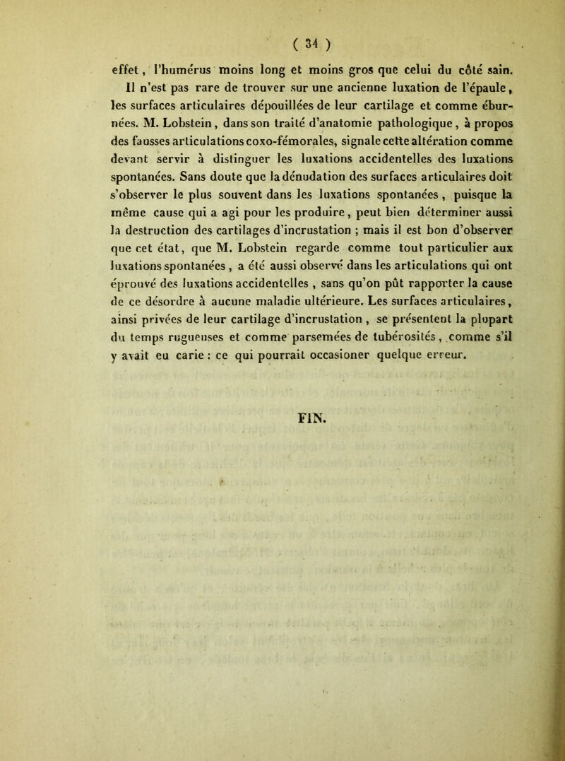 effet, l’hume'rus moins long et moins gros que celui du côté sain. II n’est pas rare de trouver sur une ancienne luxation de l’épaule , les surfaces articulaires dépouillées de leur cartilage et comme ébur- nées. M. Lobstein , dans son traité d’anatomie pathologique, à propos des fausses articulations coxo-fémorales, signale cette altération comme devant servir à distinguer les luxations accidentelles des luxations spontanées. Sans doute que la dénudation des surfaces articulaires doit s’observer le plus souvent dans les luxations spontanées , puisque la même cause qui a agi pour les produire, peut bien déterminer aussi la destruction des cartilages d’incrustation ; mais il est bon d’observer que cet état, que M. Lobstein regarde comme tout particulier aux luxations spontanées , a été aussi observé dans les articulations qui ont éprouvé des luxations accidentelles , sans qu’on pût rapporter la cause de ce désordre à aucune maladie ultérieure. Les surfaces articulaires, ainsi privées de leur cartilage d’incrustation , se présentent la plupart du temps rugueuses et comme parsemées de tubérosités, comme s’il y avait eu carie : ce qui pourrait occasioner quelque erreur. FIN.