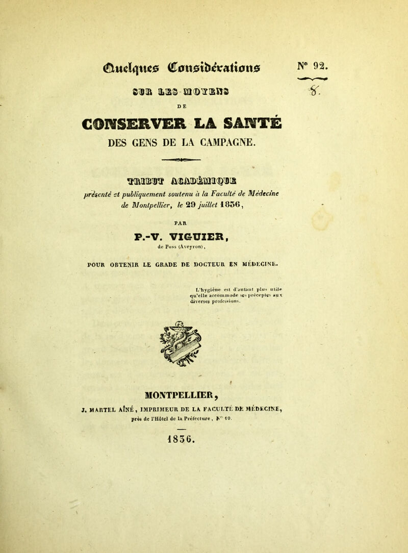 ^tudqtîce iEomibcvatian^ s®ia il'jss momsns D E CONSERVER LA SANTÉ DES GEINS DE LA CAMPAGNE. A<EM)taWi3 présenté et publiquement soutenu à la Faculté de Médecine de Montpellier, le 29 juillet 1856, PAH P.-V. VIGU3ER, de Pons (Aveyron), POUR OBTENIR LE GRADE DE DOCTEUR EN MÉDECINE. L’hygiène est d’autant plus utile qu’elle accommode scs préceptes au* diverses professions. N° 92. ir MONTPELLIER, J. MARTEL AÎNÉ, IMPRIMEUR DE LA FACULTÉ DE MÉDECINE, près de l’Hôtel de 1a Préfecture , En 10. 1836.