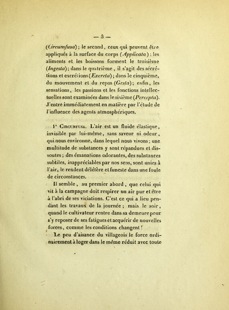 (Circumfusa) ; le second , ceux qui peuvent être appliqués à la surface du corps (Applicala) ; les aliments et les boissons forment le troisième (Ingeslà) ; dans le quatrième , il s’agit des sécré- tions et excrétions (Excréta) ; dans le cinquième, du mouvement et du repos (Gesta)\ enfin, les sensations, les passions et les fonctions intellec- tuelles sont examinées dans le sixième (Percepta). J’entre immédiatement en matière par l’élude de l'influence des agents atmosphériques. 1° Circumfusa. L’air est un fluide élastique, invisible par lui-même, sans saveur ni odeur, qui nous environne, dans lequel nous vivons ; une multitude de substances y sont répandues et dis- soutes ; des émanations odorantes, des substances subtiles, inappréciables par nos sens, sont unies à l’air, le rendent délétère et funeste dans une foule de circonstances. Il semble , au premier abord , que celui qui vit à la campagne doit respirer un air pur et être à l’abri de ses viciations. C’est ce qui a lieu pen- dant les travaux de la journée ; mais le soir, quand le cultivateur rentre dans sa demeure pour s’y reposer de ses fatigues et acquérir de nouvelles forces, comme les conditions changent ! Le peu d’aisance du villageois le force ordi- nairement à loger dans le même réduit avec toute