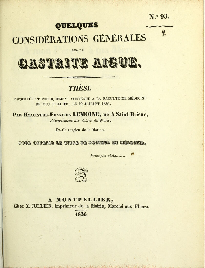 QUELQUES CONSIDÉRATIONS GÉNÉRALES SUR LA. THÈSE PRÉSENTÉE ET PUBLIQUEMENT SOUTENUE A LA FACULTÉ DÉ MÉDECINE DE MONTPELLIER, LE 29 JUILLET 1836, Par Hyacinthe-François LEMOINE, né à Saint-Brieuc, département des Côtes-du-iSordj Ex-Chirurgien de la Marine. ©(Dm (Dih^rmR ub ©© mmamm m uu&discbiiidb» Principiis obsta., * A MONTPELLIER, Chez X. JULLIEN, imprimeur de la Mairie, Marché aux Fleurs, 1836.