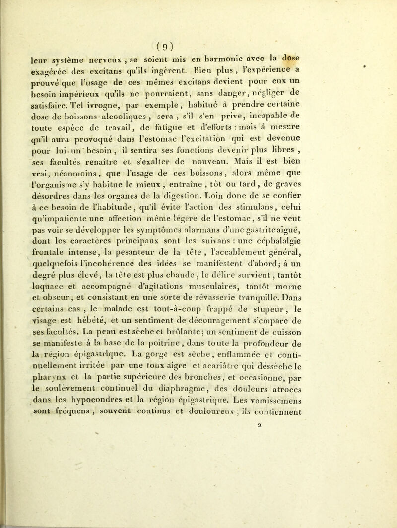 leur système nerveux , se soient mis en harmonie avec la dose exagérée des excitans qu’ils ingèrent. Bien plus , l’expérience a prouvé que l’usage de ces mêmes excitans devient pour eux un besoin impérieux qu’ils ne pourraient, sans danger, négliger de satisfaire. Tel ivrogne, par exemple , habitué à prendre certaine dose de boissons alcooliques , sera , s’il s’en prive, incapable de toute espèce de travail, de fatigue et d’efforts : mais à mesure qu’il aura provoqué dans l’estomac l’excitation qui est devenue pour lui un besoin , il sentira ses fonctions devenir plus libres , ses facultés renaître et s’exalter de nouveau. Mais il est bien vrai, néanmoins , que l’usage de ces boissons, alors même que l’organisme s’y habitue le mieux , entraîne , tôt ou tard, de graves désordres dans les organes de la digestion. Loin donc de se confier à ce besoin de l’habitude, qu’il évite l’action des stimulans, celui qu’impatiente une affection même légère de l’estomac, s’il ne veut pas voir se développer les symptômes alarmans d’une gastrite aiguë, dont les caractères principaux sont les suivans : une céphalalgie frontale intense, la pesanteur de la tête, l’accablemeut général, quelquefois l’incohérence des idées se manifestent d’abord ; à un degré plus élevé, la tête est plus chaude , le délire survient, tantôt loquace et accompagné d’agitations musculaires, tantôt morne et obscur, et consistant en une sorte de rêvasserie tranquille. Dans certains cas , le malade est tout-à-coup frappé de stupeur, le visage est hébété, et un sentiment de découragement s’empare de ses facultés. La peau est sèche et brûlante ; un sentiment de cuisson se manifeste à la base de la poitrine, dans toute la profondeur de la région épigastrique. La gorge est sèche, enflammée et conti- nuellement irritée par une toux aigre et acariâtre qui cléssèche le pharynx et la partie supérieure des bronches, et occasionne, par le soulèvement continuel du diaphragme, des douleurs atroces dans les hypocondres et la région épigastrique. Les vomissemens sont fréquens , souvent continus et douloureux ; ils contiennent a