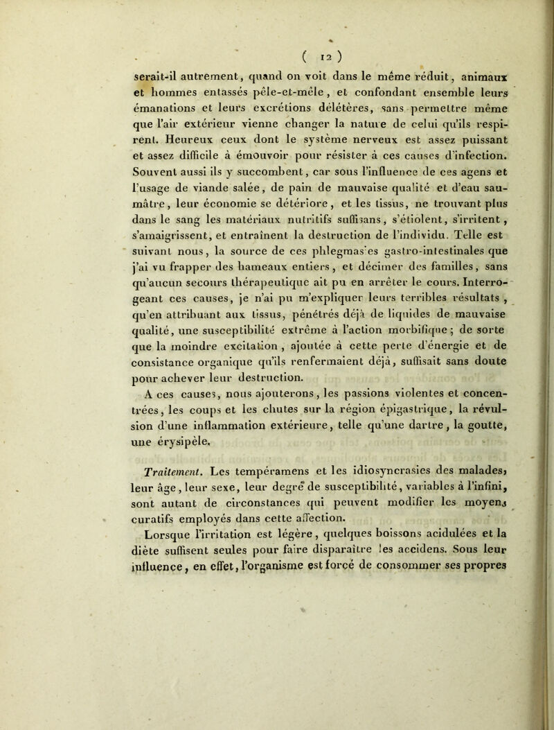 * ( lO serait-il autrement, quand on voit dans le même réduit, animaux et hommes entassés pêle-et-mêle , et confondant ensemble leurs émanations et leurs excrétions délétères, sans permettre même que l’air extérieur vienne changer la nature de celui qu’ils respi- rent. Heureux ceux dont le système nerveux est assez puissant et assez difficile à émouvoir pour résister à ces causes d’infection. Souvent aussi ils y succombent, car sous l’influence de ces agens et l’usage de viande salée, de pain de mauvaise qualité et d’eau sau- mâtre, leur économie se détériore, et les tissus, ne trouvant plus dans le sang les matériaux nutritifs suffisans, s’étiolent, s’irritent, s’amaigrissent, et entraînent la destruction de l’individu. Telle est suivant nous, la source de ces phlegmas’es gastro-intestinales que j’ai vu frapper des hameaux entiers, et décimer des familles, sans qu’aucun secours thérapeutique ait pu en arrêter le cours. Interro- geant ces causes, je n’ai pu m’expliquer leurs terribles résultats , qu’en attribuant aux tissus, pénétrés déjà de liquides de mauvaise qualité, une susceptibilité extrême à l’action morbifique; de sorte que la moindre excitation , ajoutée à cette perle d’énergie et de consistance organique qu’ils renfermaient déjà, suffisait sans doute pour achever leur destruction. A ces causes, nous ajouterons, les passions violentes et concen- trées, les coups et les chutes sur la région épigastrique, la révul- sion d’une inflammation extérieure, telle qu’une dartre, la goutte, une érysipèle. Traitement. Les tempéramens et les idiosyncrasies des malades» leur âge, leur sexe, leur degré'de susceptibilité, variables à l’infini, sont autant de circonstances qui peuvent modifier les moyens curatifs employés dans cette affection. Lorsque l’irritation est légère, quelques boissons acidulées et la diète suffisent seules pour faire disparaître les accidens. Sous leur influence, en effet, l’organisme est forcé de consommer ses propres