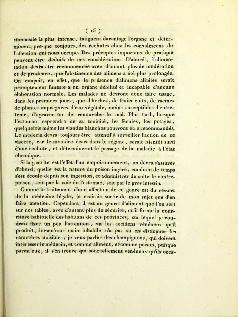 ( *5 ) stomacale la plus intense , fatiguent davantage l’organe et déter- minent, presque toujours, des rechutes chez les convalescens de l’affection qui nous occupe. Des préceptes importuns de pratique peuvent être déduits de ces considérations. D’abord , l’alimen- tation devra être recommencée avec d’autant plus de modération et de prudence, que l’abstinence des alimens a été plus prolongée. On conçoit, en effet, que la présence d’alimcns alibiles serait promptement funeste à un organe débilité et incapable d’aucune élaboration normale. Les malades ne devront donc faire usage , dans les premiers jours, que d’herbes , de fruits cuits, de racines de plantes imprégnées d’eau végétale, moins susceptibles d’entre- tenir, d’agraver ou de renouveler le mal. Plus tard, lorsque l’estomac reprendra de sa tonicité, les fécules, les potages , quelquefois même les viandes blanches pourront être recommandés. Le médecin devra toujours être attentif à surveiller l’action de ce viscère, car le moindre écart dans le régime, serait bientôt suivi d’une rechute , et déterminerait le passage de la maladie à l’état chronique. Si la gastrite est l’effet d’un empoisonnement, on devra s’assurer d’abord, quelle est la nature du poison ingéré, combien de temps s’est écoulé depuis son ingestion, et administrer de suite le contre- poison , soit par la voie de l’estomac, soit par le gros intestin. Comme le traitement d’une affection de ce genre est du ressort de la médecine légale, je croirais sortir de mon sujet que d’en faire mention. Cependant il est un genre d’aliment que l’on sert sur nos tables , avec d’autant plus de sécurité, qu’il forme la nour- riture habituelle des habitans de ces provinces, sur lequel je vou- drais fixer un peu l’attention , vu les accidens vénéneux qu’il produit, lorsqu’une main inhabile n’a pas su en distinguer les caractères nuisibles ; je veux parler des champignons, qui doivent intéresser le médecin, et comme aliment, et comme poison, puisque parmi eux, il s’en trouve qui sont tellement vénéneux qu’ils occa-