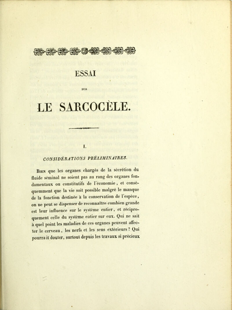 ESSAI SUE LE SARCOGÈLE. I. CONSIDÉRATIONS PRÉLIMINAIRES. Bien que les organes chargés de la sécrétion du fluide séminal ne soient pas au rang des organes fon- damentaux ou constitutifs de 1 économie y et consé- quemment que la vie soit possible malgré le manque de la fonction destinée à la conservation de l’espèce, on ne peut se dispenser de reconnaître combien grande est leur influence sur le système entier, et récipro- quement celle du système entier sur eux. Qui ne sait à quel point les maladies de ces organes peuvent affec- ter le cerveau, les nerfs et les sens extérieurs ? Qui pourrait douter» surtout depuis les travaux si précieux