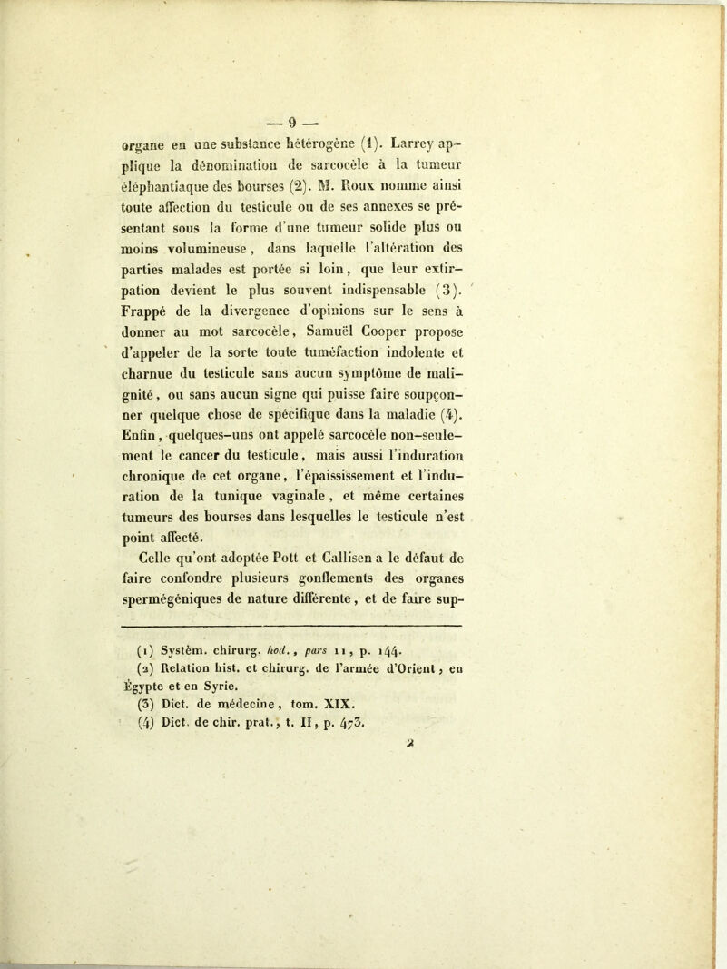 organe en une substance hétérogène (1). Larrey ap- plique la dénomination de sarcocèle à la tumeur éléphantiaque des bourses (2). M. Roux nomme ainsi toute affection du testicule ou de ses annexes se pré- sentant sous la forme d’une tumeur solide plus ou moins volumineuse , dans laquelle l’altération des parties malades est portée si loin, que leur extir- pation devient le plus souvent indispensable (3). Frappé de la divergence d’opinions sur le sens à donner au mot sarcocèle, Samuel Cooper propose d’appeler de la sorte toute tuméfaction indolente et charnue du testicule sans aucun symptôme de mali- gnité , ou sans aucun signe qui puisse faire soupçon- ner quelque chose de spécifique dans la maladie (4). Enfin, quelques-uns ont appelé sarcocèle non-seule- ment le cancer du testicule, mais aussi l’induration chronique de cet organe, l’épaississement et l’indu- ration de la tunique vaginale , et même certaines tumeurs des bourses dans lesquelles le testicule n’est point affecté. Celle qu’ont adoptée Pott et Callisen a le défaut de faire confondre plusieurs gonflements des organes spermégéniques de nature différente, et de faire sup- (i) Syslèm. chirurg. hod. , pars ii, p. i44- (a) Relation hisl. et chirurg. de l’armée d’Orient j en Égypte et en Syrie. (3) Dict. de médecine, tom. XIX. (4) Dict. de chir. prat., t. II, p. 473- 2