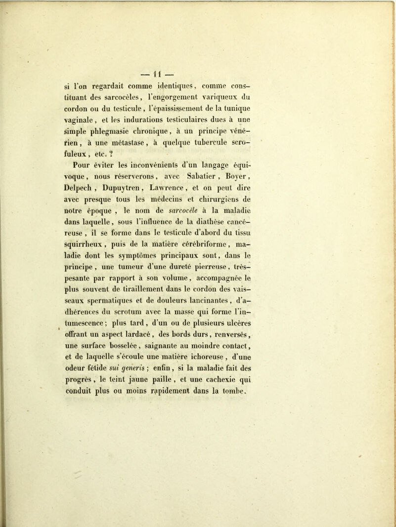 —11 — si l’on regardait comme identiques, comme cons- tituant des sarcocèles, l’engorgement variqueux du cordon ou du testicule, l’épaississement de la tunique vaginale, et les indurations testiculaires dues à une simple plilegmasie chronique, à un principe véné- rien , à une métastase, à quelque tubercule scro- fuleux , etCi ? Pour éviter les inconvénients d’un langage équi- voque , nous réserverons, avec Sabatier , Boyer, Delpech , Dupuytren, Lawrence, et on peut dire avec presque tous les médecins et chirurgiens de notre époque , le nom de sarcocèle à la maladie dans laquelle, sous l’influence de la diathèse cancé- reuse , il se forme dans le testicule d’abord du tissu squirrheux, puis de la matière cérèbriforme, ma- ladie dont les symptômes principaux sont, dans le principe , une tumeur d’une dureté pierreuse, très- pesante par rapport à son volume, accompagnée le plus souvent de tiraillement dans le cordon des vais- seaux spermatiques et de douleurs lancinantes, d’a- dhérences du scrotum avec la masse qui forme l’in- tumescence ; plus tard, d’un ou de plusieui's ulcères offrant un aspect lardacé, des bords durs, renversés, une surface bosselée, saignante au moindre contact, et de laquelle s’écoule une matière ichoreuse, d’une odeur fétide sui generis ; enfin , si la maladie fait des progrès, le teint jaune paille , et une cachexie qui conduit plus ou moins rapidement dans la tombe.