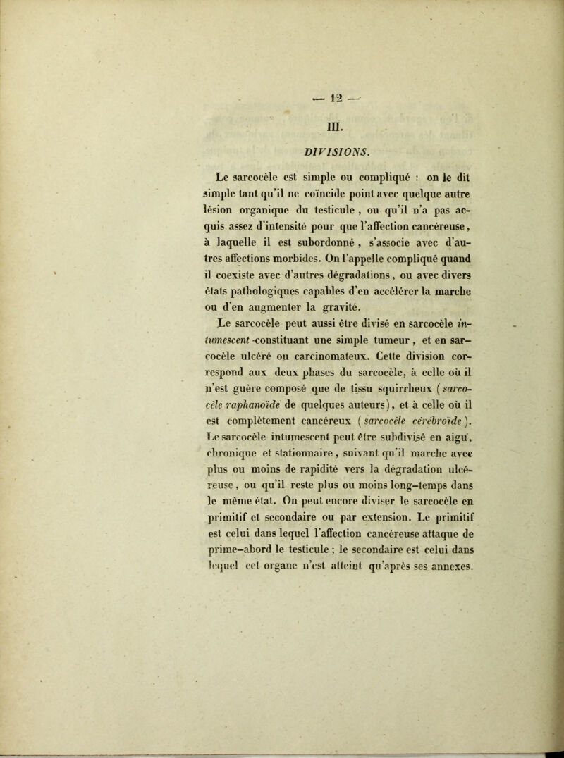 III. DIFISWNS. Le sarcocèle est simple ou compliqué : on le dit simple tant qu’il ne coïncide point avec quelque autre lésion organique du testicule , ou qu’il n’a pas ac- quis assez d’intensité pour que l’affection cancéreuse, à laquelle il est subordonné , s’associe avec d’au- tres affections morbides. On l’appelle compliqué quand il coexiste avec d’autres dégradations, ou avec divers états pathologiques capables d’en accélérer la marche ou d’en augmenter la gravité. Le sarcocèle peut aussi être divisé en sarcocèle in- tumescent constituant une simple tumeur, et en sar- cocèle ulcéré ou carcinomateux. Cette division cor- respond aux deux phases du sarcocèle, à celle où il ïi’est guère composé que de tissu squirrheux ( sarco- ccle raphamïde de quelques auteurs ), et à celle où il est complètement cancéreux [sarcocèle céréhroïde). Le sarcocèle intumescent peut être subdivisé en aigu, chronique et stationnaire , suivant qu’il marche avec plus ou moins de rapidité vers la dégradation ulcé- reuse , ou qu’il reste plus ou moins long-temps dans le même état. On peut encore diviser le sarcocèle en primitif et secondaire ou par extension. Le primitif est celui dans lequel l’affection cancéreuse attaque de prime-abord le testicule ; le secondaire est celui dans lequel cet organe n’est atteint qu’après ses annexes.