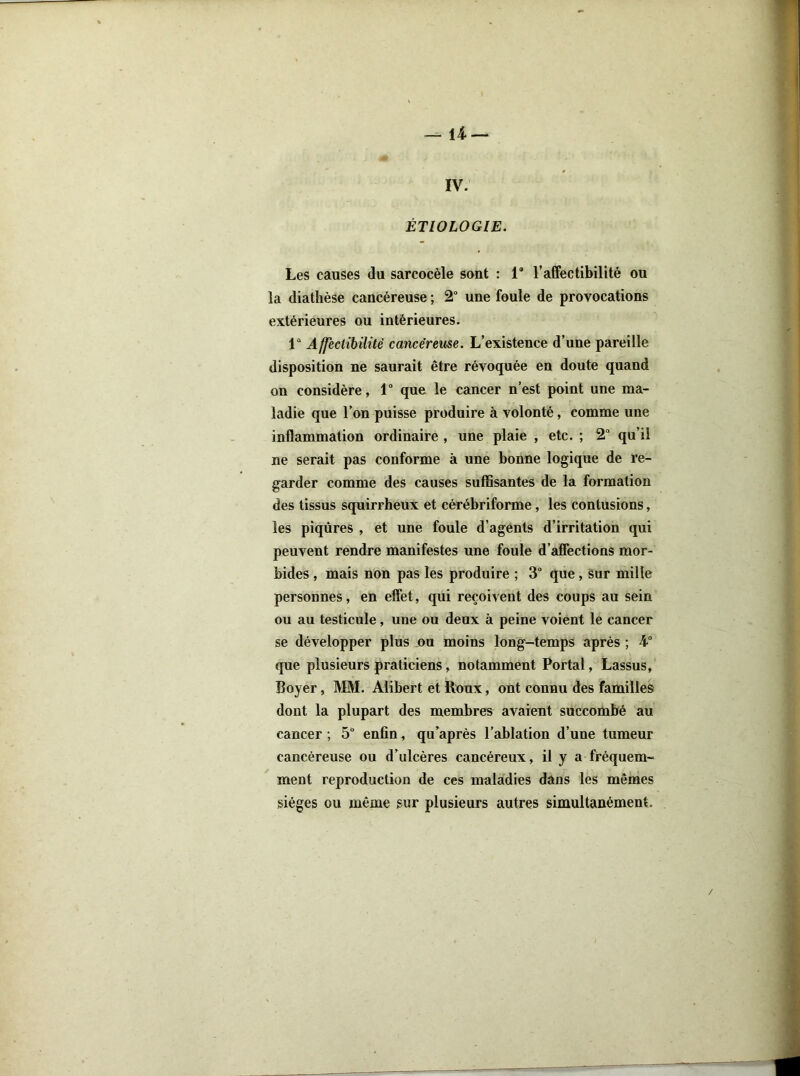 — 14.— IV. ÉTIOLOGIE. Les causes du sarcocèle sont : 1“ l’affectibilité ou la diathèse cancéreuse ; 2° une foule de provocations extérieures ou intérieures. 1“ Affectibilitè cancéreuse. L’existence d’une pareille disposition ne saurait être révoquée en doute quand on considère, 1° que le cancer n’est point une ma- ladie que l’on puisse produire à volonté, comme une inflammation ordinaire , une plaie , etc. ; 2“ qu’il ne serait pas conforme à une bonne logique de re- garder comme des causes suffisantes de la formation des tissus squirrheux et cérébriforme, les contusions, les piqûres , et une foule d’agents d’irritation qui peuvent rendre manifestes une foule d’affections mor- bides , mais non pas les produire ; 3° que, sur mille personnes, en effet, qui reçoivent des coups au sein ou au testicule, une ou deux à peine voient le cancer se développer plus ou moins long-temps après ; 4° que plusieurs praticiens, notamment Portai, Lassus, Boyer, MM. Alibert et Roux, ont connu des familles dont la plupart des membres avaient succombé au cancer ; 5° enfin, qu’après l’ablation d’une tumeur cancéreuse ou d’ulcères cancéreux, il y a fréquem- ment reproduction de ces maladies dans les mêmes sièges ou même sur plusieurs autres simultanément.