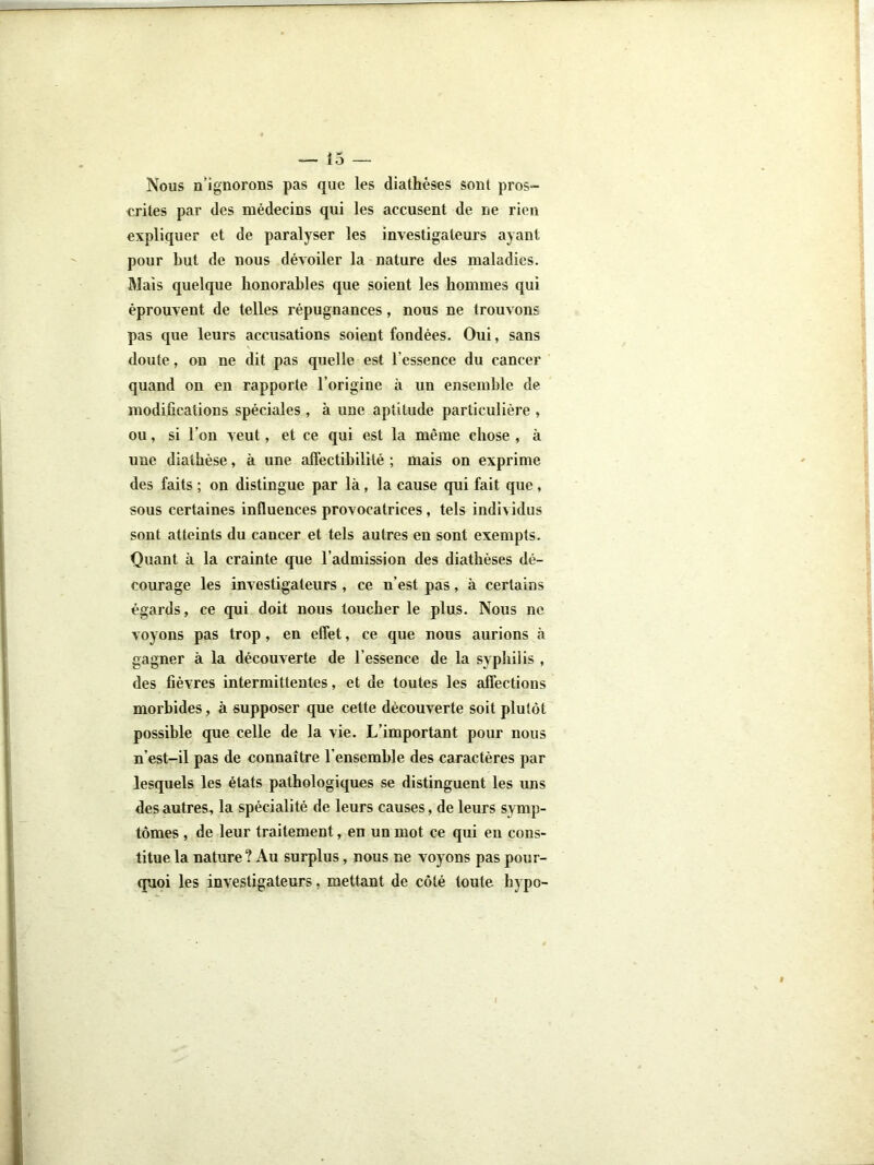 Nous u’igiiorons pas que les diathèses sont pros- crites par des médecins qui les accusent de ne rien expliquer et de paralyser les investigateurs ayant pour but de nous dévoiler la nature des maladies. Mais quelque honorables que soient les hommes qui éprouvent de telles répugnances, nous ne trouvons pas que leurs accusations soient fondées. Oui, sans doute, on ne dit pas quelle est l’essence du cancer quand on en rapporte l’origine à un ensemble de modifications spéciales, à une aptitude particulière , ou, si l’on veut, et ce qui est la même chose , à une diathèse, à une affectibilité ; mais on exprime des faits ; on distingue par là, la cause qui fait que, sous certaines influences provocatrices, tels individus sont atteints du cancer et tels autres en sont exempts. Quant à la crainte que l’admission des diathèses dé- courage les investigateurs , ce n’est pas, à certains égards, ce qui doit nous toucher le plus. Nous ne voyons pas trop, en effet, ce que nous aurions à gagner à la découverte de l’essence de la syphilis , des fièvres intermittentes, et de toutes les affections morbides, à supposer que cette découverte soit plutôt possible que celle de la vie. L’important pour nous n’est-il pas de connaître l’ensemble des caractères par lesquels les états pathologiques se distinguent les uns des autres., la spécialité de leurs causes, de leurs symp- tômes , de leur traitement, en un mot ce qui eu cons- titue la nature? Au surplus, nous ne voyons pas pour- quoi les investigateurs, mettant de côté toute hypo-