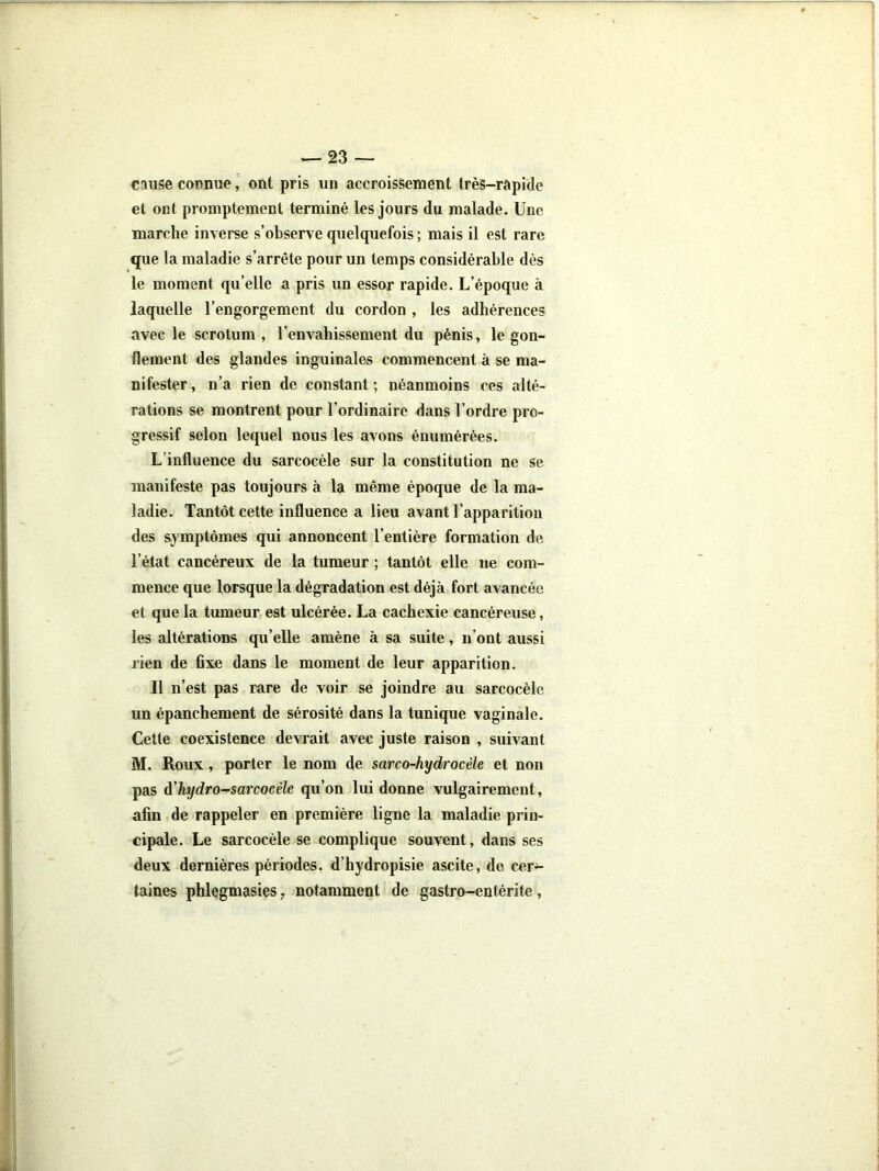 cause connue, ont pris un accroissement très-rapide et ont promptement terminé les jours du malade. Une marche inverse s’observe quelquefois ; mais il est rare que la maladie s’arrête pour un temps considérable dès le moment qu’elle a pris un essor rapide. L’époque à laquelle l’engorgement du cordon , les adhérences avec le scrotum , l’envahissement du pénis, le gon- flement des glandes inguinales commencent à se ma- nifester , n’a rien de constant ; néanmoins ces alté- rations se montrent pour l’ordinaire dans l’ordre pro- gressif selon lequel nous les avons énumérées. L’influence du sarcocèle sur la constitution ne se manifeste pas toujours à la même époque de la ma- ladie. Tantôt cette influence a lieu avant l’apparition des symptômes qui annoncent l’entière formation de l’état cancéreux de la tumeur ; tantôt elle ne com- mence que lorsque la dégradation est déjà fort avancée et que la tumeur est ulcérée. La cachexie cancéreuse, les altérations qu’elle amène à sa suite, n’ont aussi rien de fixe dans le moment de leur apparition. Il n’est pas rare de voir se joindre au sarcocèle un épanchement de sérosité dans la tunique vaginale. Cette coexistence devrait avec juste raison , suivant M. Roux, porter le nom de sarco-hydrocèle et non pas d'hydro^sarcocèle qu’on lui donne vulgairement, afin de rappeler en première ligne la maladie prin- cipale. Le sarcocèle se complique souvent, dans ses deux dernières périodes, d’hydropisie ascite, de cer^ laines phlegmasies, notamment de gastro-entérite.