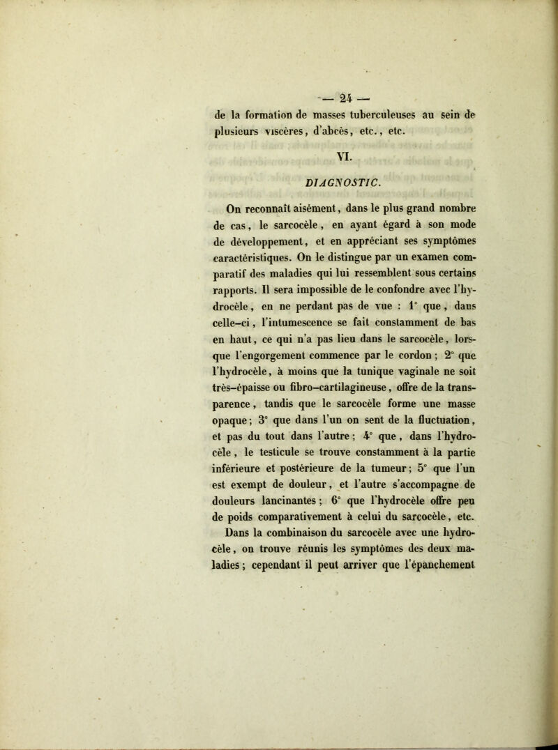 de la formation de masses tuberculeuses au sein de plusieurs viscères, d’abcès, etc., etc. VI. DUCyOSTIC. On reconnaît aisément, dans le plus grand nombre de cas, le sarcocèle, en ayant égard à son mode de développement, et en appréciant ses symptômes caractéristiques. On le distingue par un examen com- paratif des maladies qui lui ressemblent sous certains rapports. Il sera impossible de le confondre avec l’hy- drocèle , en ne perdant pas de vue : 1° que , dans celle-ci, l’intumescence se fait constamment de bas en haut, ce qui n’a pas lieu dans le sarcocèle, lors- que l’engorgement commence par le cordon ; 2“ que l’hydrocèle, à moins que la tunique vaginale ne soit très-épaisse ou fibro-cartilagineuse, offre de la trans- parence , tandis que le sarcocèle forme une masse opaque; 3° que dans l’un on sent de la fluctuation, et pas du tout dans l’autre ; 4° que, dans l’hydro- cèle , le testicule se trouve constamment à la partie inférieure et postérieure de la tumeur; 5° que l’un est exempt de douleur, et l’autre s’accompagne de douleurs lancinantes ; 6 que l’hydrocèle offre peu de poids comparativement à celui du sarcocèle, etc. Dans la combinaison du sarcocèle avec une hydro- cèle , on trouve réunis les symptômes des deux ma- ladies ; cependant il peut arriver que l’épanchement