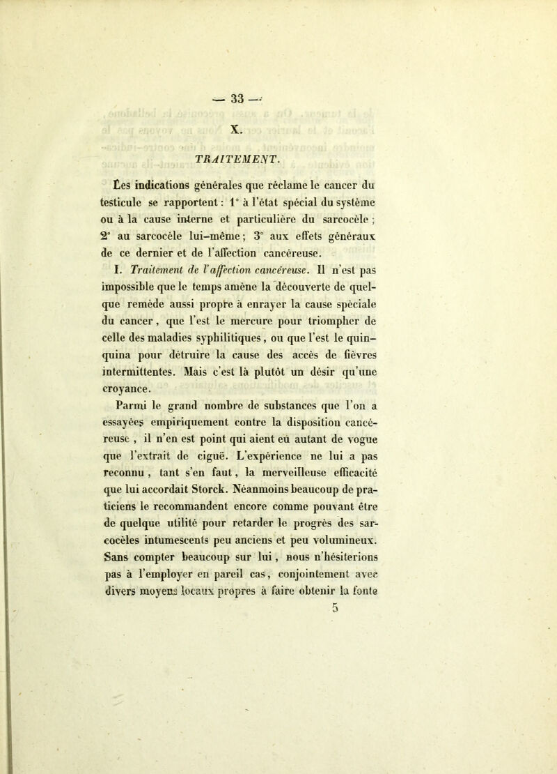 X. TRAITEMENT. Ees indications générales que réclame le cancer du testicule se rapportent : 1“ à l’état spécial du système ou à la cause interne et particulière du sarcocèle ; 2° au sarcocèle lui-même; 3° aux effets généraux de ce dernier et de l’affection cancéreuse. I. Traitement de l’affectmi cancéreuse. Il n’est pas impossible que le temps amène la découverte de quel- que remède aussi propre à enrayer la cause spèciale du cancer, que l’est le mercure pour triompher de celle des maladies syphilitiques, ou que l’est le quin- quina pour détruire la cause des accès de fièvres intermittentes. Mais c’est là plutôt un désir qu’une croyance. Parmi le grand nombre de substances que l’on a essayées empiriquement contre la disposition cancé- reuse , il n’en est point qui aient eu autant de vogue que l’extrait de ciguë. L’expérience ne lui a pas reconnu , tant s’en faut, la merveilleuse efficacité que lui accordait Storck. Néanmoins beaucoup de pra- ticiens le recommandent encore comme pouvant être de quelque utilité pour retarder le progrès des sar- cocèles intumescents peu anciens et peu volumineux. Sans compter beaucoup sur lui, nous n’hésiterions pas à l’employer en pareil cas , conjointement avec divers moyens locaux propres à faire obtenir la fonte 1