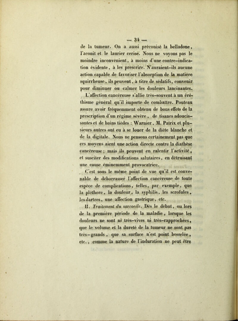 de la tumeur. On a aussi préconisé la belladone, l’aconit et le laurier cerise. Nous ne voyons pas le moindre inconvénient, à moins d’une contre-indica- tion évidente, à les prescrire. N’auraient-ils aucune action capable de favoriser l’absorption de la matière squirrheuse, ils peuvent, à titre de sédatifs, convenir pour diminuer ou calmer les douleurs lancinantes. L’affection cancéreuse s’allie très-souvent à un éré- thisme général qu’il importe de combattre. Pouteau assure avoir fréquemment obtenu de bons effets de la prescription d’un régime sévère , de tisanes adoucis- santes et de bains tièdes : Warnier, M. Patrix et plu- sieurs autres ont eu à se louer de la diète blanche et de la digitale. Nous ne pensons certainement pas que ces moyens aient une action directe contre la diathèse cancéreuse ; mais ils peuvent en ralentir l’activité, et susciter des modifications salutaires, en détruisant une cause éminemment provocatrice. C’est sous le même point de vue qu’il est conve- nable de débarrasser l’affection cancéreuse de toute espèce de complications, telles, par exemple, que la pléthore, la douleur, la syphilis, les scrofules, les dartres, une affection gastrique, etc. II. Traitement du sarcoeèle. Dès le début, ou lors de la première période de la maladie , lorsque les douleurs ne sont ni très-vives ni très-rapprochées, que le volume et la dureté de la tumeur ne sont pas très - grands , que sa surface n’est point bosselée, etc. , comme la nature de l’induration ne peut être