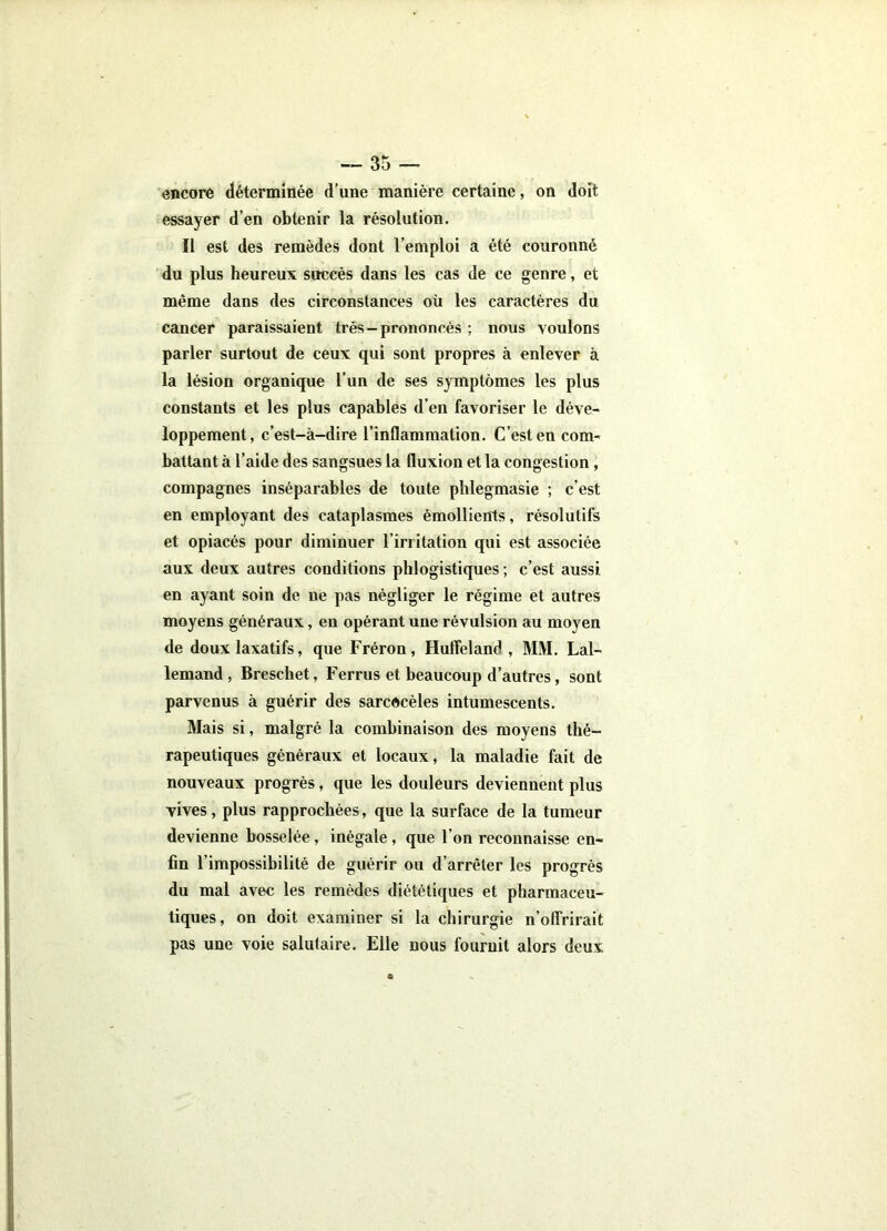 encore déterminée d’une manière certaine, on doit essayer d’en obtenir la résolution. Il est des remèdes dont l’emploi a été couronné du plus heureux succès dans les cas de ce genre, et même dans des circonstances où les caractères du cancer paraissaient très — prononcés ; nous voulons parler surtout de ceux qui sont propres à enlever à la lésion organique l’un de ses symptômes les plus constants et les plus capables d’en favoriser le déve- loppement, c’est-à-dire l’inflammation. C’est en com- battant à l’aide des sangsues la fluxion et la congestion, compagnes inséparables de toute pblegmasie ; c’est en employant des cataplasmes émollients, résolutifs et opiacés pour diminuer l’irritation qui est associée aux deux autres conditions phlogistiques ; c’est aussi en ayant soin de ne pas négliger le régime et autres moyens généraux, en opérant une révulsion au moyen de doux laxatifs, que Fréron, Hulîeland , MM. Lal- lemand, Breschet, Ferrus et beaucoup d’autres, sont parvenus à guérir des sarcdcèles intumescents. Mais si, malgré la combinaison des moyens thé- rapeutiques généraux et locaux, la maladie fait de nouveaux progrès, que les douleurs deviennent plus vives, plus rapprochées, que la surface de la tumeur devienne bosselée, inégale, que l’on reconnaisse en- fin l’impossibilité de guérir ou d’arrêter les progrès du mal avec les remèdes diététiques et pharmaceu- tiques, on doit examiner si la chirurgie n’olTrirait pas une voie salutaire. Elle nous fournit alors deux