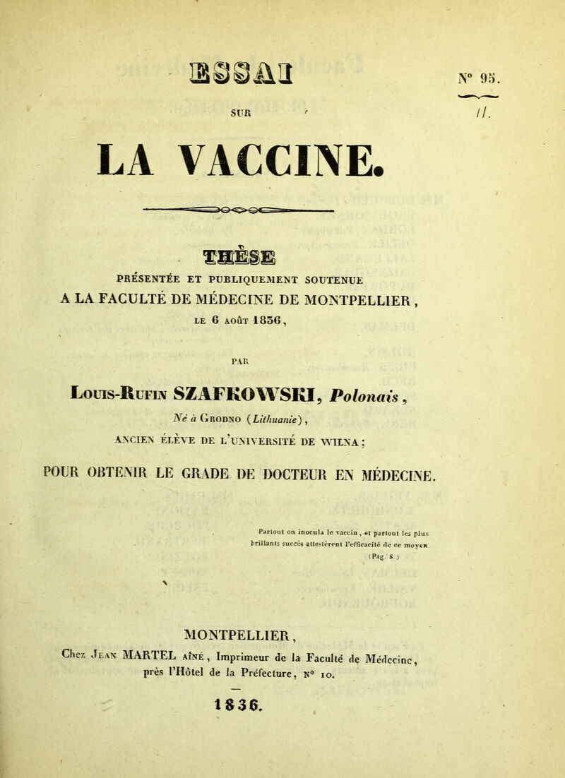 SUR iT 95. II. LA vaccine PRÉSENTÉE ET PUBLIQUEMENT SOUTENUE A LA FACULTÉ DE MÉDECINE DE MONTPELLIER , LE 6 AOÛT 1856 , PAR Louis-Rufin SZAFKOWSKI, Polonais, iW ù (tRODNO ( Lithuanie) , ancien élève de l’université de wilna; POUR OBTENIR LE GRADE DE DOCTEUR EN MÉDECINE. Partout on inocula le vaccin , et partout les plus brillants succès attestèrent l’efficacité rte ce moyen (Pag. S ) \ MONTPELLIER, Chez Jean MARTEL aîné , Imprimeur de la Faculté de Médecine près l’Hôtel de la Préfecture, N° io. 1830*