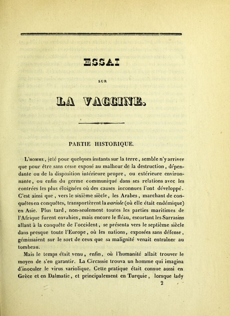 ESSAI SUR ilü TüdXBmnk Tî^o«a— ■ — PARTIE HISTORIQUE. L’homme , jelc pour quelques instants sur la terre, semble n’y arriver que pour être sans cesse expose au malheur de la destruction , dépen- dante ou de la disposition intérieure propre, ou extérieure environ- nante, ou enfin du germe communiqué dans ses relations avec les contrées les plus éloignées où des causes inconnues l’ont développé. C’est ainsi que , vers le sixième siècle, les Arabes , marchant de con- quêtes en conquêtes, transportèrent la variole (où elle était endémique) en Asie. Plus tard, non-seulement toutes les parties maritimes de l’Afrique furent envahies, mais encore le fléau, escortant les Sarrasins allant à la conquête de l’occident, se présenta vers le septième siècle dans presque toute l’Europe, où les nations, exposées sans défense, gémissaient sur le sort de ceux que sa malignité venait entraîner au tombeau. Mais le temps était venu, enfin, où l’humanité allait trouver le moyen de s’en garantir. La Circassie trouva un homme qui imagina d’inoculer le virus variolique. Cette pratique était connue aussi en Grèce et en Dalmatie , et principalement en Turquie , lorsque lady 2 ' '