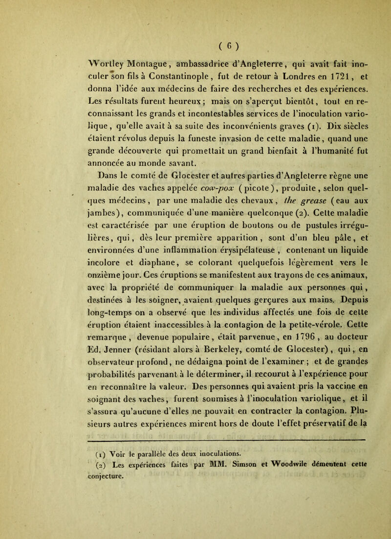 Worlley Montague, ambassadrice d’Angleterre, qui avait fait ino- culer son fils à Constantinople, fut de retour à Londres en 1721, et donna l’idée aux médecins de faire des recherches et des expériences. Les résultats furent heureux; mais on s’aperçut bientôt, tout en re- connaissant les grands et incontestables services de l’inoculation vario- lique , qu’elle avait à sa suite des inconvénients graves (i). Dix siècles étaient révolus depuis la funeste invasion de cette maladie, quand une grande découverte qui promettait un grand bienfait à l’humanité fut annoncée au monde savant. Dans le comté de Glocester et autres parties d’Angleterre règne une maladie des vaches appelée cow-pox (picote), produite, selon quel- ques médecins, par une maladie des chevaux, lhe grease (eau aux jambes), communiquée d’une manière quelconque (2). Celte maladie est caractérisée par une éruption de boutons ou de pustules irrégu- lières, qui, dès leur première apparition, sont d’un bleu pâle, et environnées d’une inflammation érysipélateuse , contenant un liquide incolore et diaphane, se colorant quelquefois légèrement vers le onzième jour. Ces éruptions se manifestent aux trayons de ces animaux, avec la propriété de communiquer la maladie aux personnes qui, destinées à les soigner, avaient quelques gerçures aux mains. Depuis long-temps on a observé que les individus affectés une fois de cette éruption étaient inaccessibles à la contagion de la petite-vérole. Cette remarque , devenue populaire, était parvenue, en 1796 , au docteur Ed. Jenner (résidant alors à Berkeley, comté de Glocester), qui, en observateur profond, ne dédaigna point de l’examiner ; et de grandes probabilités parvenant à le déterminer, il recourut à l’expérience pour en reconnaître la valeur. Des personnes qui avaient pris la vaccine en soignant des vaches, furent soumises à l’inoculation variolique, et il s’assura qu’aucune d’elles ne pouvait en contracter la contagion. Plu- sieurs autres expériences mirent hors de doute l’effet préservatif de la (1) Voir le parallèle des deux inoculations. (2) Les expériences faites par MM. Simson et Woodwile démentent cette conjecture.