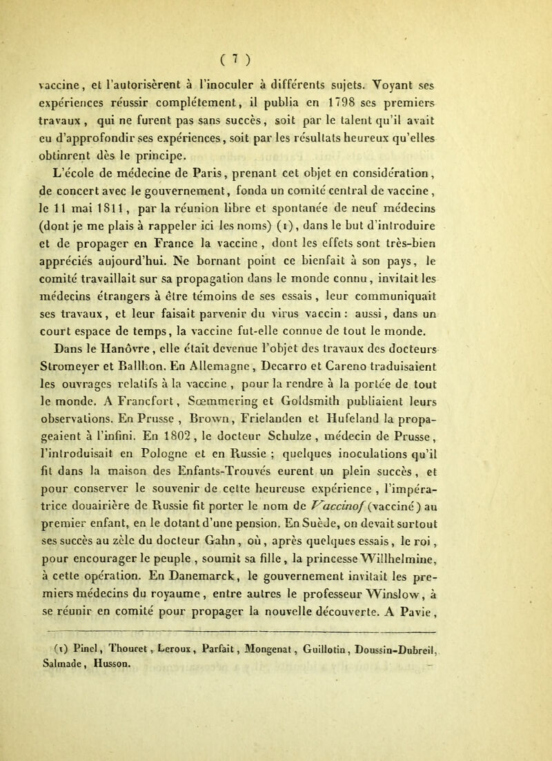 vaccine, et l’autorisèrent à l’inoculer à différents sujets. Voyant ses expériences réussir complètement, il publia en 1798 ses premiers travaux , qui ne furent pas sans succès, soit par le talent qu’il avait eu d’approfondir ses expe'riences, soit par les résultats heureux qu’elles obtinrent dès le principe. L’école de médecine de Paris, prenant cet objet en considération, de concert avec le gouvernement, fonda un comité central de vaccine , le 11 mai 1811, parla réunion libre et spontanée de neuf médecins (dont je me plais à rappeler ici les noms) (i) , dans le but d’introduire et de propager en France la vaccine , dont les effets sont très-bien appréciés aujourd’hui. Ne bornant point ce bienfait à son pays, le comité travaillait sur sa propagation dans le monde connu , invitait les médecins étrangers à être témoins de ses essais, leur communiquait ses travaux, et leur faisait parvenir du virus vaccin: aussi, dans un court espace de temps, la vaccine fut-elle connue de tout le monde. Dans le Hanovre, elle était devenue l’objet des travaux des docteurs Stromeyer et Ballhon. En Allemagne , Decarro et Careno traduisaient les ouvrages relatifs à la vaccine , pour la rendre à la portée de tout le monde. A Francfort, Sœmmering et Goldsmith publiaient leurs observations. En Prusse , Brown, Frielanden et Hufeland la propa- geaient à l’infini. En 1802 , le docteur Schulze , médecin de Prusse, l’introduisait en Pologne et en Russie ; quelques inoculations qu’il fit dans la maison des Enfants-Trouve's eurent un plein succès , et pour conserver le souvenir de celte heureuse expérience , l’impéra- trice douairière de Russie fit porter le nom de T^accinof (vacciné) au premier enfant, en le dotant d’une pension. En Suède, on devait surtout ses succès au zèle du docteur Gahn , où, après quelques essais, le roi, pour encourager le peuple , soumit sa fille , la princesse Willhelmine, à cette opération. En Danemarck, le gouvernement invitait les pre- miers médecins du royaume, entre autres le professeur Winslow, à se réunir en comité pour propager la nouvelle découverte. A Pavie, (x) Pinel, Thouret, Leroux, Parfait, Mongenat, Guillotin, Doussin-Dubreil, Salmade, Husson.