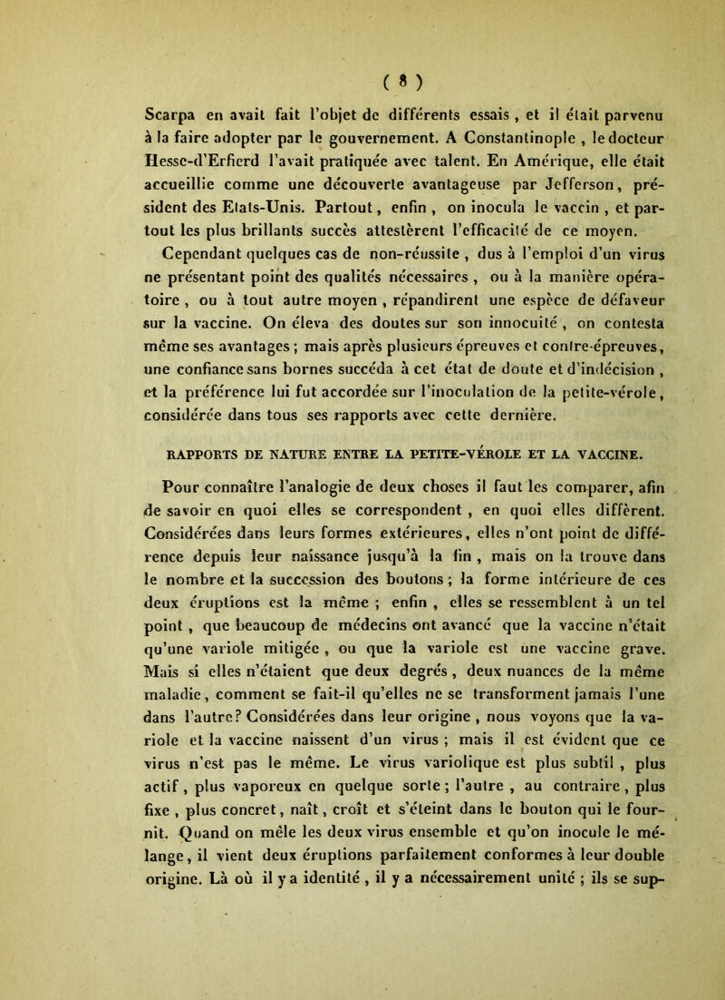 Scarpa en avail fait l’objet de différents essais , et il était parvenu à la faire adopter par le gouvernement. A Constantinople , le docteur Hessc-d’Erfierd l’avait pratiquée avec talent. En Amérique, elle était accueillie comme une découverte avantageuse par Jefferson, pré- sident des Etats-Unis. Partout, enfin , on inocula le vaccin , et par- tout les plus brillants succès attestèrent l’efficacité de ce moyen. Cependant quelques cas de non-réussite , dus à l’emploi d’un virus ne présentant point des qualités nécessaires , ou à la manière opéra- toire , ou à tout autre moyen , répandirent une espèce de défaveur sur la vaccine. On éleva des doutes sur son innocuité , on contesta meme ses avantages ; mais après plusieurs épreuves et contre-épreuves, une confiance sans bornes succéda à cet état de doute et d’indécision , et la préférence lui fut accordée sur l’inoculation de la petite-vérole, considérée dans tous ses rapports avec cette dernière. RAPPORTS DE NATURE ENTRE LA PETITE-VEROLE ET LA VACCINE. Pour connaître l’analogie de deux choses il faut les comparer, afin de savoir en quoi elles se correspondent , en quoi elles diffèrent. Considérées dans leurs formes extérieures, elles n’ont point de diffé- rence depuis leur naissance jusqu’à la fin , mais on la trouve dans le nombre et la succession des boutons; la forme intérieure de ces deux éruptions est la meme ; enfin , elles se ressemblent à un tel point , que beaucoup de médecins ont avancé que la vaccine n’était qu’une variole mitigée , ou que la variole est une vaccine grave. Mais si elles n’étaient que deux degrés, deux nuances de la même maladie, comment se fait-il qu’elles ne se transforment jamais l’une dans l’autre? Considérées dans leur origine , nous voyons que la va- riole et la vaccine naissent d’un virus ; mais il est évident que ce virus n’est pas le même. Le virus variolique est plus subtil , plus actif , plus vaporeux en quelque sorte ; l’autre , au contraire , plus fixe , plus concret, naît, croît et s’éleint dans le bouton qui le four- nit. Quand on mêle les deux virus ensemble et qu’on inocule le mé- lange, il vient deux éruptions parfaitement conformes à leur double origine. Là où il y a identité , il y a nécessairement unité ; ils se sup-