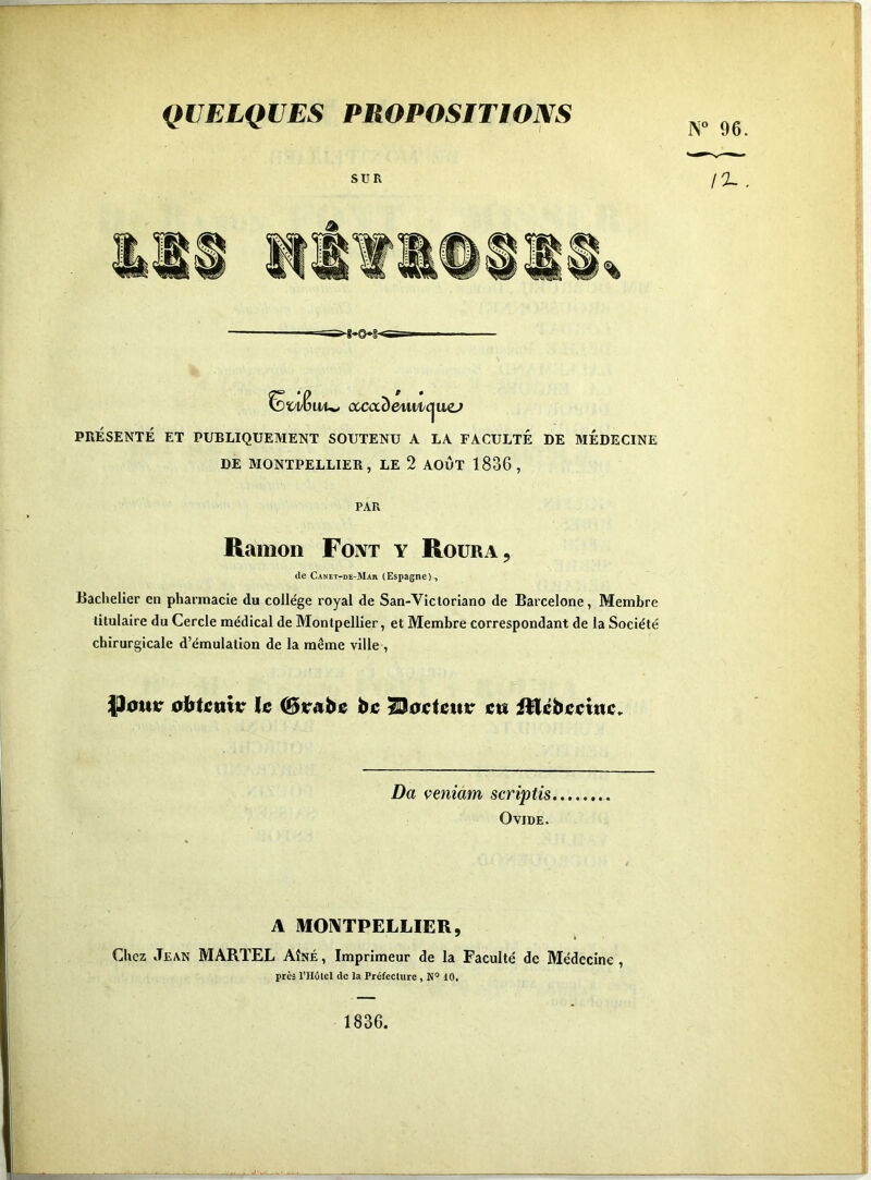 QUELQUES PROPOSITIONS Eï'l/K vüu> ouxxDetui/Cjuc^ PRÉSENTÉ ET PUBLIQUEMENT SOUTENU A LA FACULTÉ DE MEDECINE DE MONTPELLIER, LE 2 AOÛT 1836, PAR Ramon Font y Roüra, (le Canet-de-Mar (Espagne), Bachelier en pharmacie du collège royal de San-Victorlano de Barcelone, Membre titulaire du Cercle médical de Montpellier, et Membre correspondant de la Société chirurgicale d’émulation de la même ville , |Jautr ic Carabe biî ^ocUuv ctt iHébmni;. Da veniam scriptis Ovide. A MONTPELLIER, Chez Jean MARTEL Aîné, Imprimeur de la Faculté de Médecine, près l’Hôtel de la Préfecture, N® 10, 1836.