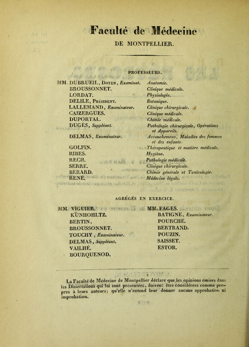 Faculté de Médecine DE MONTPELLIER. PROFESSEURS. MM. DUBRUEIL, Doyen, Examinât, BROUSSONNET. LORDAl'. DELIEE, Président. LALLEMAND, Examinateur. GAIZERGUES, DUPORTAL. DUGÈS, Suppléant. DELMAS, Examinateur. GOLEIN. RIRES. RECH. SERRE. RERARD. RENÉ. - - AGRÉGÉS MM. VIGUIER. K'ÙNHOHLTZ. BERTIN. BROUSSONNET. TOUCHY , Examinateur. DELMAS, Suppléant. VAILHÉ. BOURQUENOD. Anatomie. Clinique médicale. Physiologie. Botanique. Clinique chirurgicale. Clinique médicale. Chimie médicale. Pathologie chirurgicale, Opérations et Appareils. Accûuchemens, Maladies des femmes et des enfants. Thérapeutique et matière médicale. Hygiène. Pathologie médicale. Clinique chirurgicale. Chimie générale et Toxicologie. Médecine légale. EN EXERCICE. MM. FAGES. BATIGNE, Examinateur. POÜRCHÉ. BERTRAND. POUZIN. SAISSET. ESTOR. « La Faculté de Médecine de Montpellier déclare que les opinions émises dans les Dissertations qui lui sont présentées, doivent être considérées comme pro- pres à leurs auteurs; qu’elle n’entend leur donner aucune approbation ni improbation.