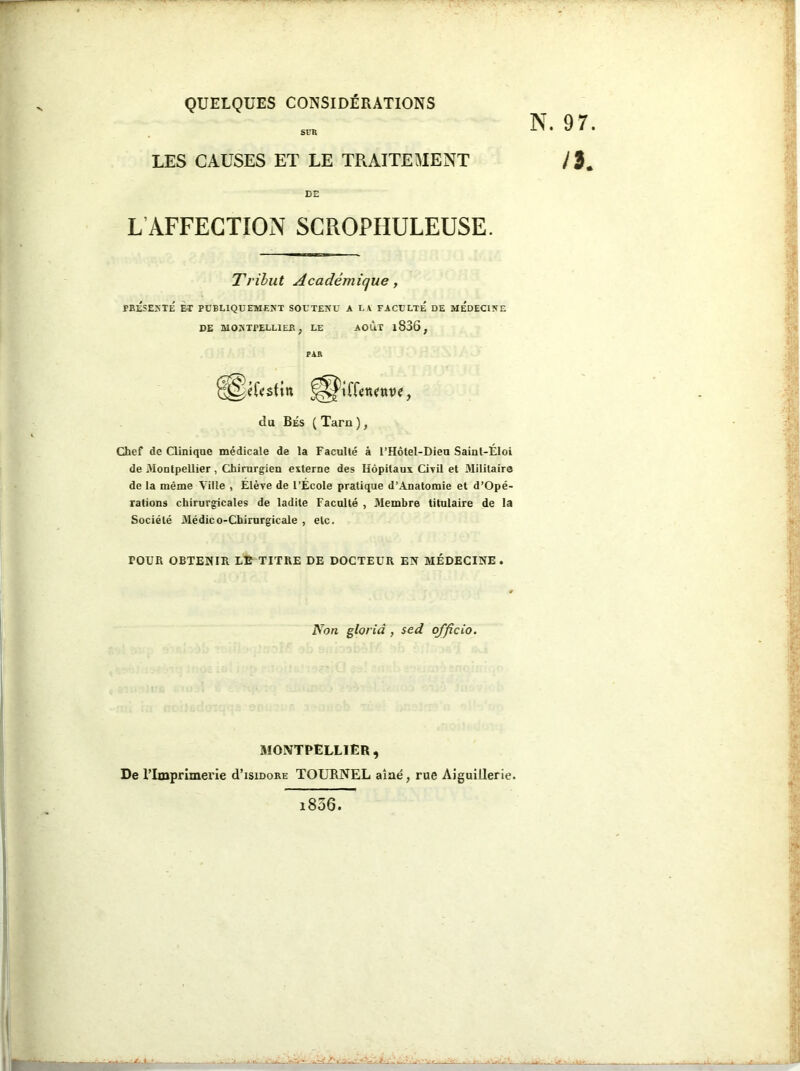 QUELQUES CONSIDÉRATIONS LES CAUSES ET LE TRAITEMENT N. 9 / DE L AFFECTION SCROPHULEUSE. Tribut Académique, PRESENTE È-T PUBLIQUEMENT SOUTENU A LA FACULTE DE MEDECINE Chef de Clinique médicale de la Faculté â l’Hôtel-Dieu Sainl-ÉIoi de Montpellier, Chirurgien externe des Hôpitaux Civil et Militaire de la même Ville , Élève de l’École pratique d’Anatomie et d’Opé- rations chirurgicales de ladite Faculté , Membre titulaire de la Société Médico-Chirurgicale , etc. POUR OBTENIR LE TITRE DE DOCTEUR EN MÉDECINE. MONTPELLIER, De l’Imprimerie cI’isidore TOURNEL aîné, rue Aiguillerle. DE MONTPELLIER, LE AOUT l836, du Bés ( Tarn ), * Non glorià , sed officio. 1806