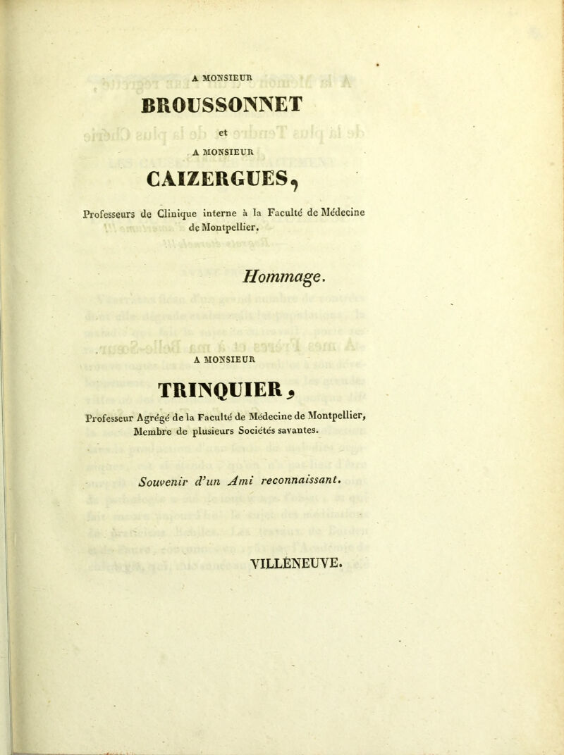 A MONSIEUR. BROUSSOINNET et A MONSIEUR CAIZERGUES, Professeurs de Clinique interne à la Faculté de Médecine de Montpellier. Hommage. A MONSIEUR TRIINQUIERj Professeur Agrégé de la Faculté de Médecine de Montpellier, Membre de plusieurs Sociétés savantes. Souvenir d’un Ami reconnaissant. VILLENEUVE.